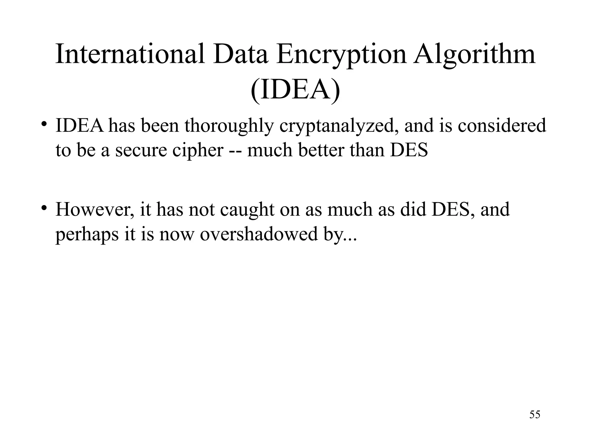 55
International Data Encryption Algorithm
(IDEA)
• IDEA has been thoroughly cryptanalyzed, and is considered
to be a secure cipher -- much better than DES
• However, it has not caught on as much as did DES, and
perhaps it is now overshadowed by...
 