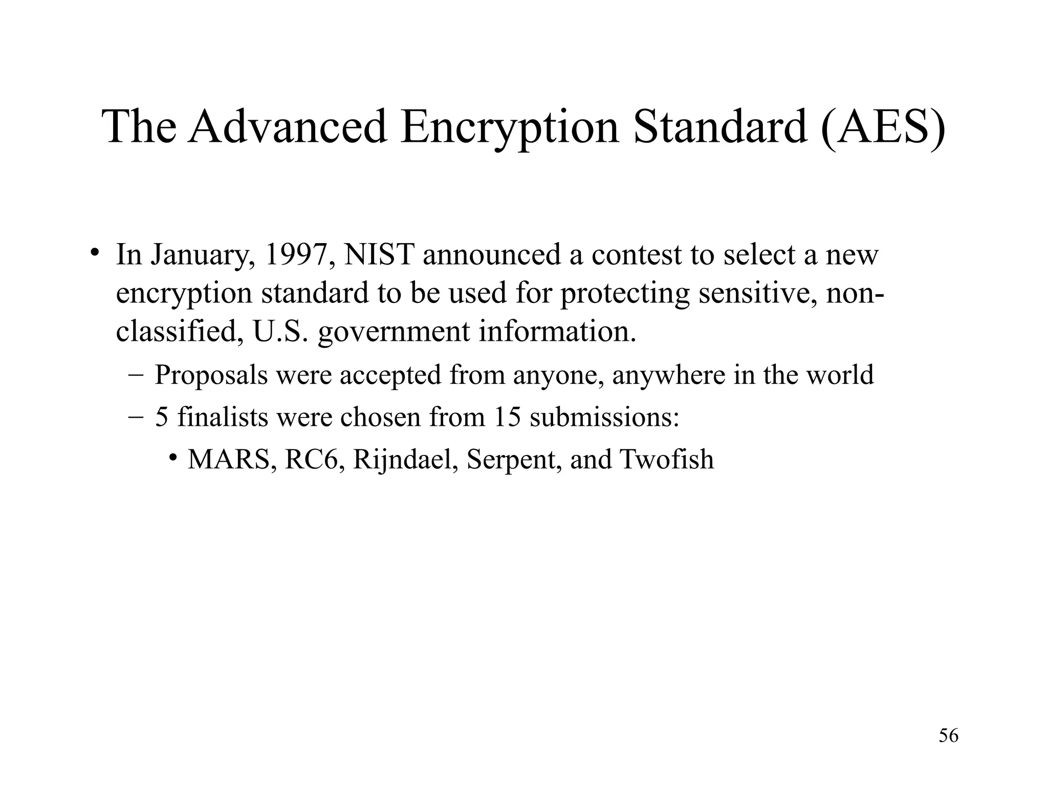 56
The Advanced Encryption Standard (AES)
• In January, 1997, NIST announced a contest to select a new
encryption standard to be used for protecting sensitive, non-
classified, U.S. government information.
– Proposals were accepted from anyone, anywhere in the world
– 5 finalists were chosen from 15 submissions:
• MARS, RC6, Rijndael, Serpent, and Twofish
 