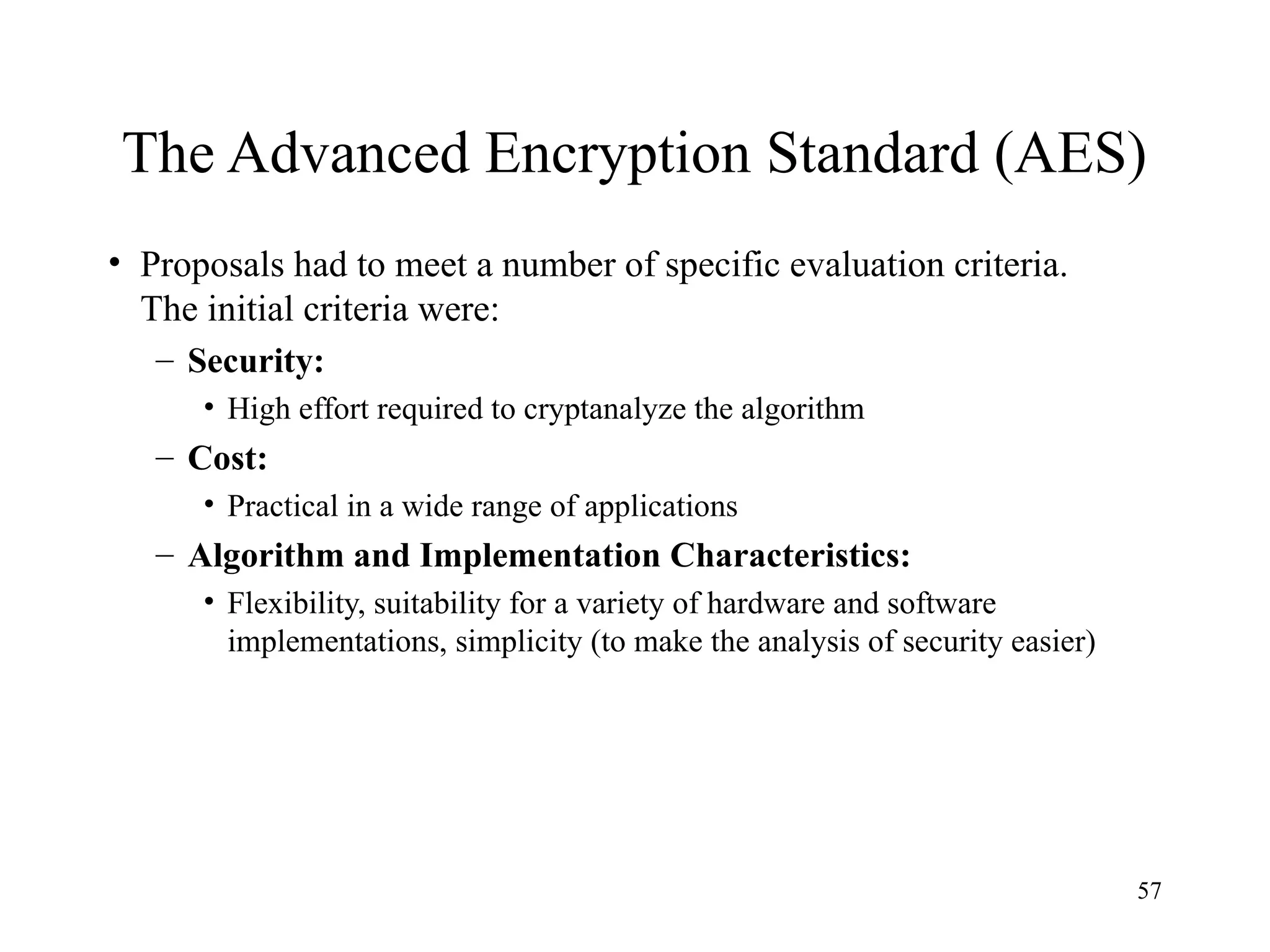 57
The Advanced Encryption Standard (AES)
• Proposals had to meet a number of specific evaluation criteria.
The initial criteria were:
– Security:
• High effort required to cryptanalyze the algorithm
– Cost:
• Practical in a wide range of applications
– Algorithm and Implementation Characteristics:
• Flexibility, suitability for a variety of hardware and software
implementations, simplicity (to make the analysis of security easier)
 