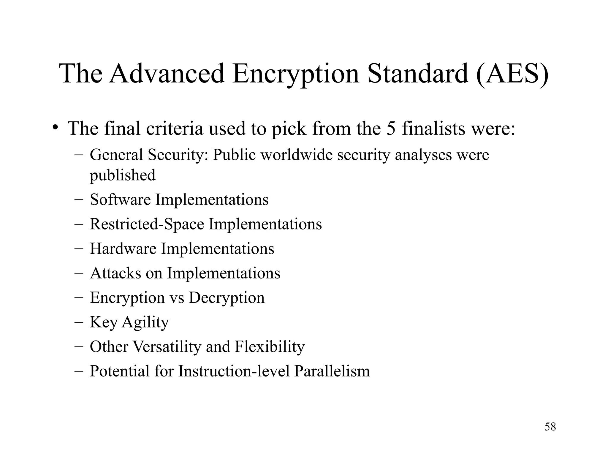 58
The Advanced Encryption Standard (AES)
• The final criteria used to pick from the 5 finalists were:
– General Security: Public worldwide security analyses were
published
– Software Implementations
– Restricted-Space Implementations
– Hardware Implementations
– Attacks on Implementations
– Encryption vs Decryption
– Key Agility
– Other Versatility and Flexibility
– Potential for Instruction-level Parallelism
 