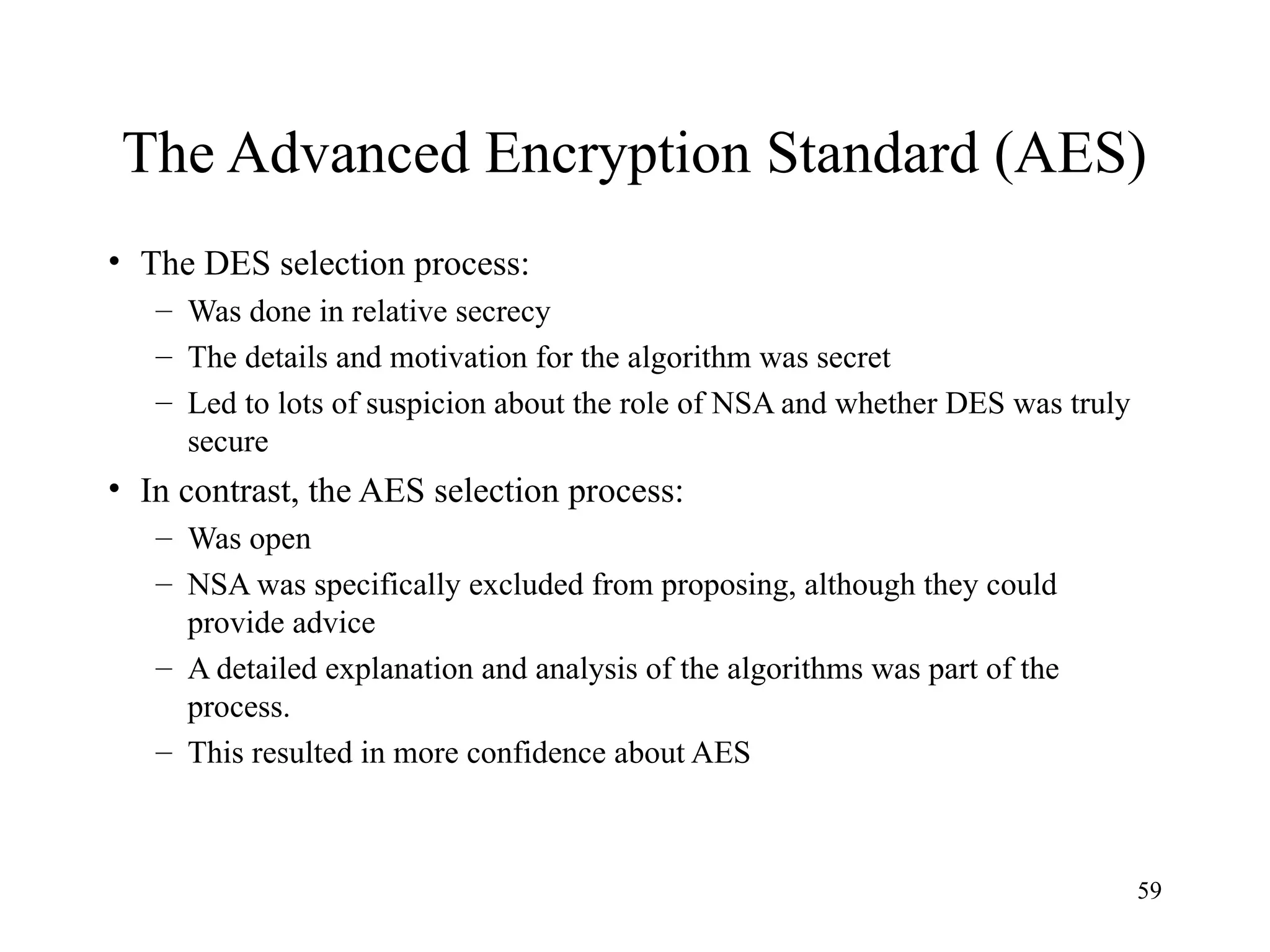 59
The Advanced Encryption Standard (AES)
• The DES selection process:
– Was done in relative secrecy
– The details and motivation for the algorithm was secret
– Led to lots of suspicion about the role of NSA and whether DES was truly
secure
• In contrast, the AES selection process:
– Was open
– NSA was specifically excluded from proposing, although they could
provide advice
– A detailed explanation and analysis of the algorithms was part of the
process.
– This resulted in more confidence about AES
 