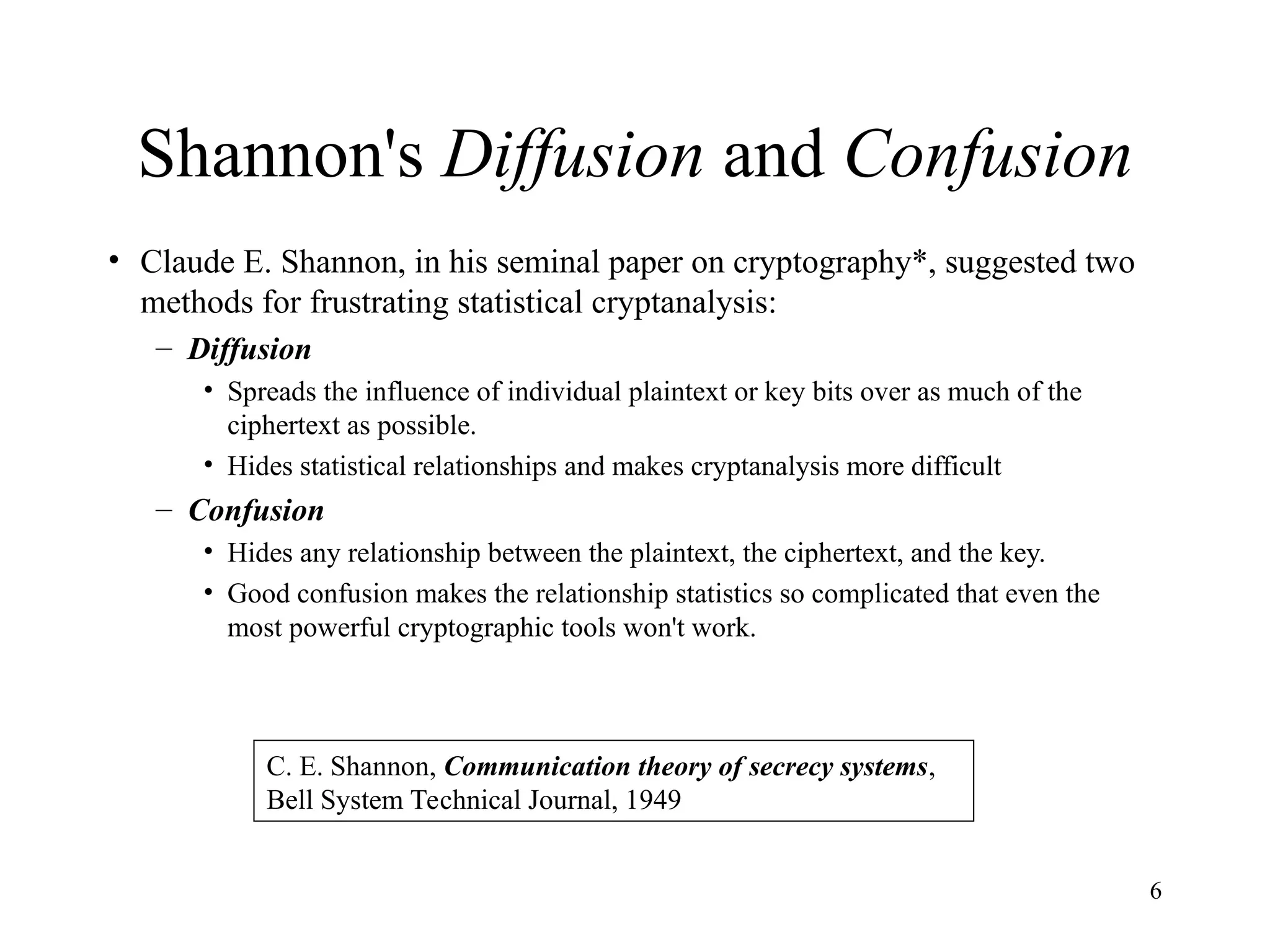 6
Shannon's Diffusion and Confusion
• Claude E. Shannon, in his seminal paper on cryptography*, suggested two
methods for frustrating statistical cryptanalysis:
– Diffusion
• Spreads the influence of individual plaintext or key bits over as much of the
ciphertext as possible.
• Hides statistical relationships and makes cryptanalysis more difficult
– Confusion
• Hides any relationship between the plaintext, the ciphertext, and the key.
• Good confusion makes the relationship statistics so complicated that even the
most powerful cryptographic tools won't work.
C. E. Shannon, Communication theory of secrecy systems,
Bell System Technical Journal, 1949
 