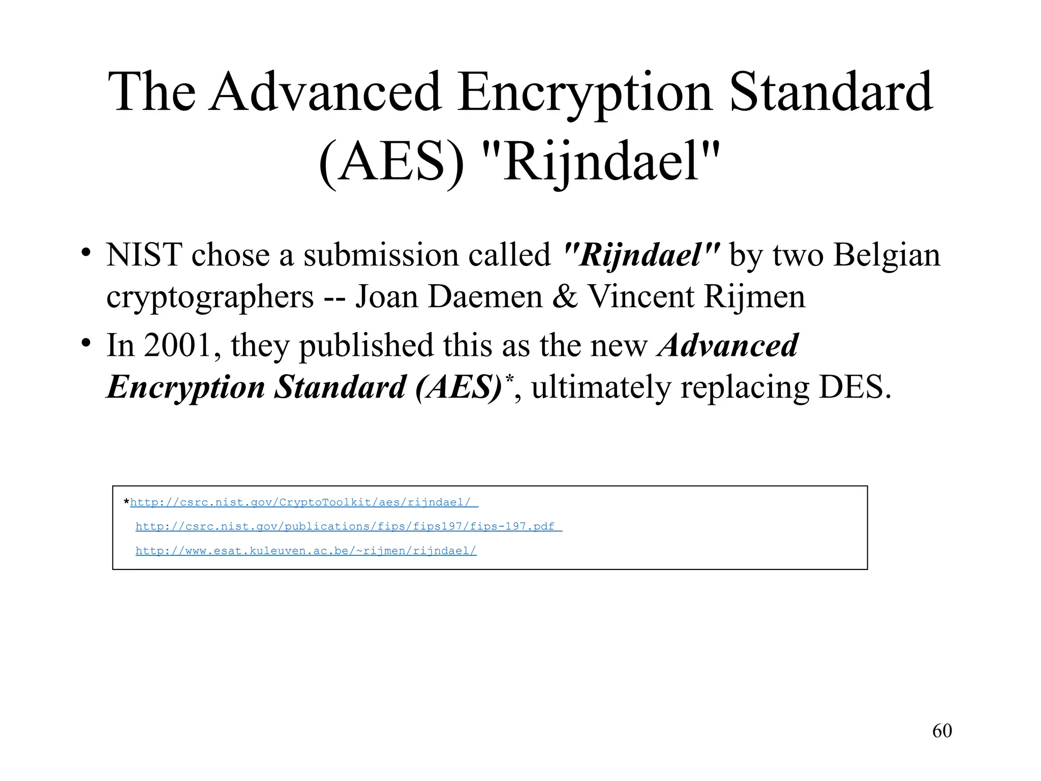 60
The Advanced Encryption Standard
(AES) "Rijndael"
• NIST chose a submission called "Rijndael" by two Belgian
cryptographers -- Joan Daemen & Vincent Rijmen
• In 2001, they published this as the new Advanced
Encryption Standard (AES)*
, ultimately replacing DES.
*http://csrc.nist.gov/CryptoToolkit/aes/rijndael/
http://csrc.nist.gov/publications/fips/fips197/fips-197.pdf
http://www.esat.kuleuven.ac.be/~rijmen/rijndael/
 