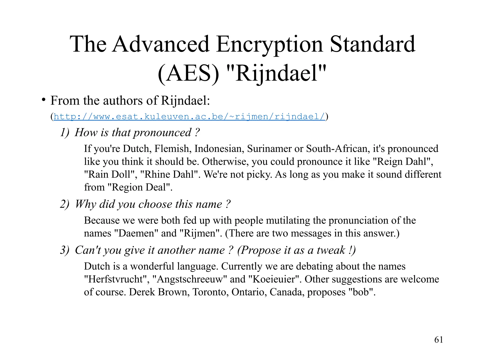 61
The Advanced Encryption Standard
(AES) "Rijndael"
• From the authors of Rijndael:
(http://www.esat.kuleuven.ac.be/~rijmen/rijndael/)
1) How is that pronounced ?
If you're Dutch, Flemish, Indonesian, Surinamer or South-African, it's pronounced
like you think it should be. Otherwise, you could pronounce it like "Reign Dahl",
"Rain Doll", "Rhine Dahl". We're not picky. As long as you make it sound different
from "Region Deal".
2) Why did you choose this name ?
Because we were both fed up with people mutilating the pronunciation of the
names "Daemen" and "Rijmen". (There are two messages in this answer.)
3) Can't you give it another name ? (Propose it as a tweak !)
Dutch is a wonderful language. Currently we are debating about the names
"Herfstvrucht", "Angstschreeuw" and "Koeieuier". Other suggestions are welcome
of course. Derek Brown, Toronto, Ontario, Canada, proposes "bob".
 