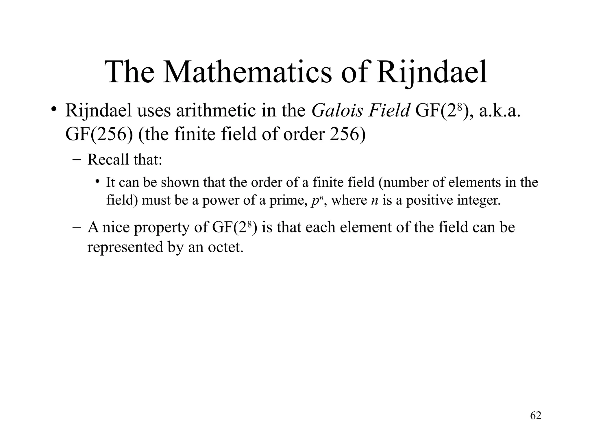 62
The Mathematics of Rijndael
• Rijndael uses arithmetic in the Galois Field GF(28
), a.k.a.
GF(256) (the finite field of order 256)
– Recall that:
• It can be shown that the order of a finite field (number of elements in the
field) must be a power of a prime, pn
, where n is a positive integer.
– A nice property of GF(28
) is that each element of the field can be
represented by an octet.
 