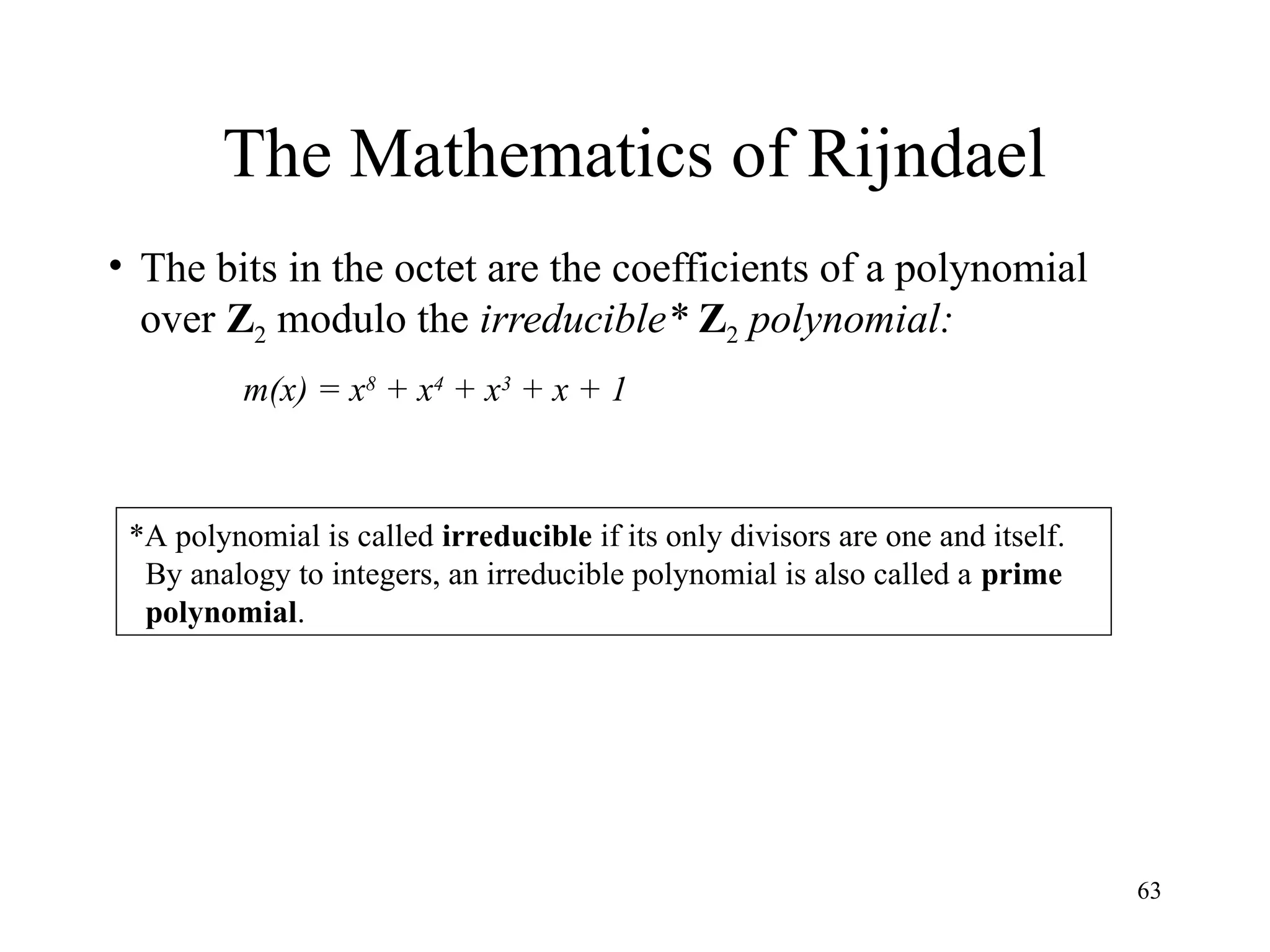 63
The Mathematics of Rijndael
• The bits in the octet are the coefficients of a polynomial
over Z2 modulo the irreducible* Z2 polynomial:
m(x) = x8
+ x4
+ x3
+ x + 1
*A polynomial is called irreducible if its only divisors are one and itself.
By analogy to integers, an irreducible polynomial is also called a prime
polynomial.
 