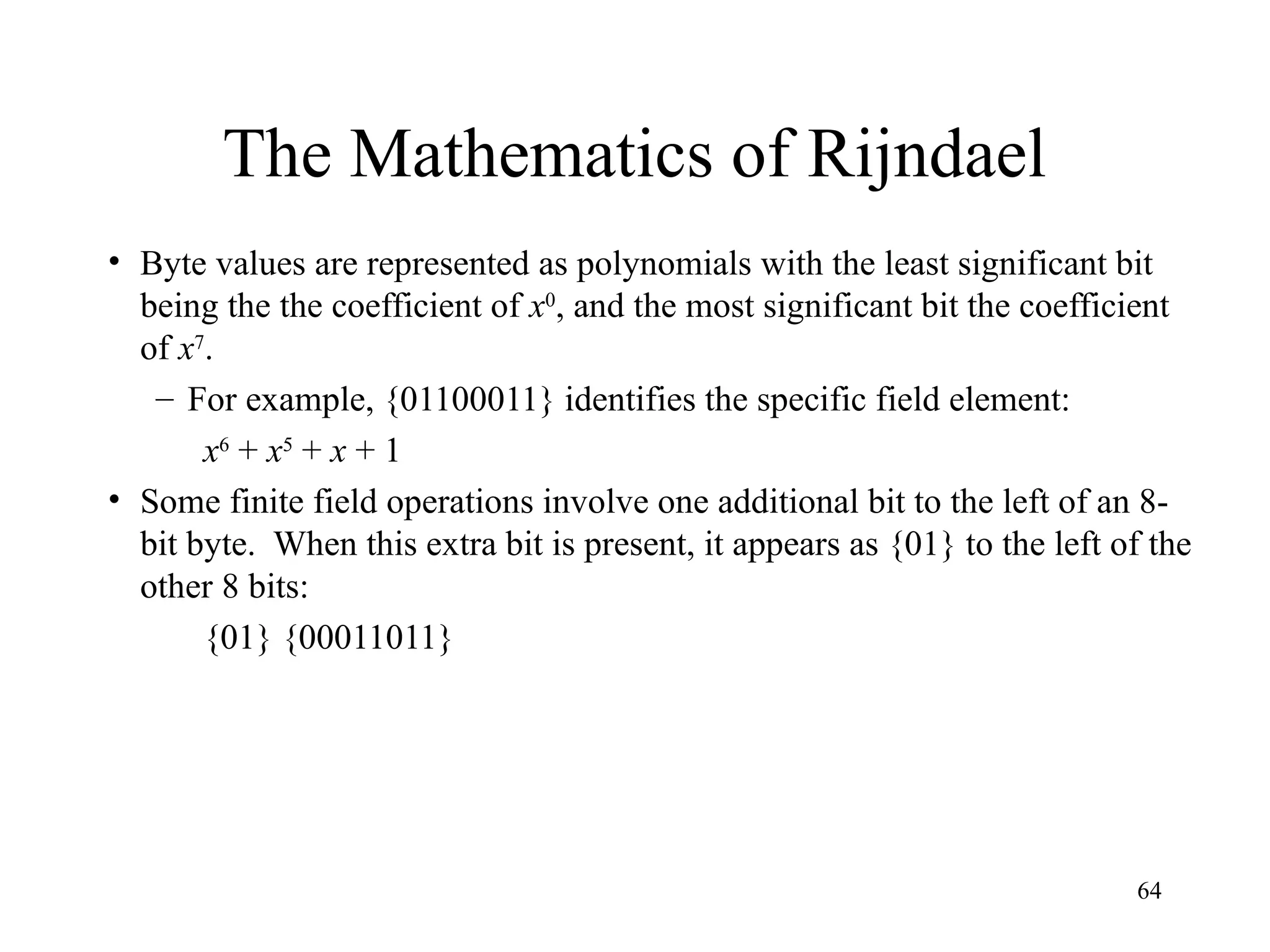 64
The Mathematics of Rijndael
• Byte values are represented as polynomials with the least significant bit
being the the coefficient of x0
, and the most significant bit the coefficient
of x7
.
– For example, {01100011} identifies the specific field element:
x6
+ x5
+ x + 1
• Some finite field operations involve one additional bit to the left of an 8-
bit byte. When this extra bit is present, it appears as {01} to the left of the
other 8 bits:
{01} {00011011}
 