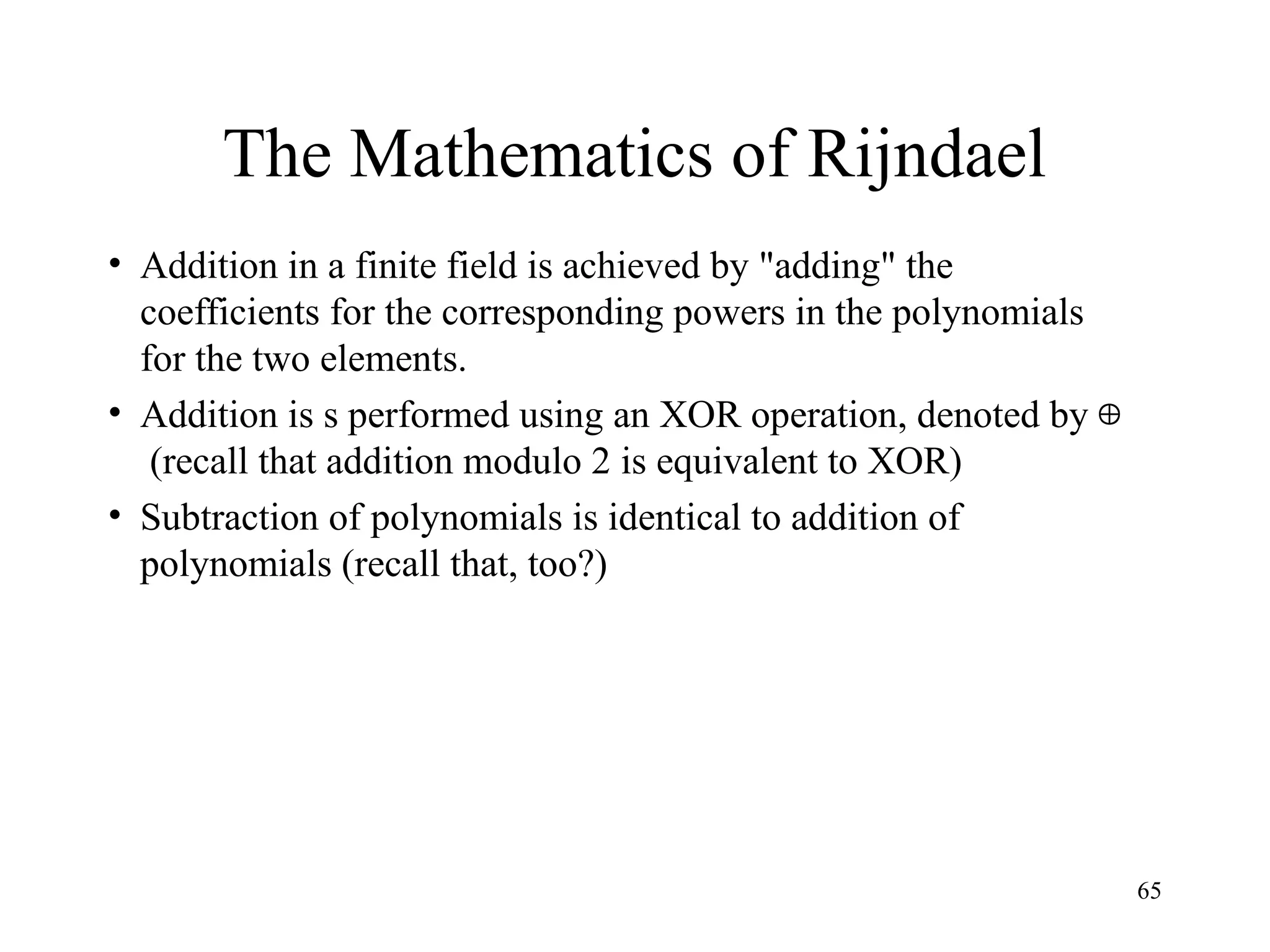 65
The Mathematics of Rijndael
• Addition in a finite field is achieved by "adding" the
coefficients for the corresponding powers in the polynomials
for the two elements.
• Addition is s performed using an XOR operation, denoted by
(recall that addition modulo 2 is equivalent to XOR)
• Subtraction of polynomials is identical to addition of
polynomials (recall that, too?)

 