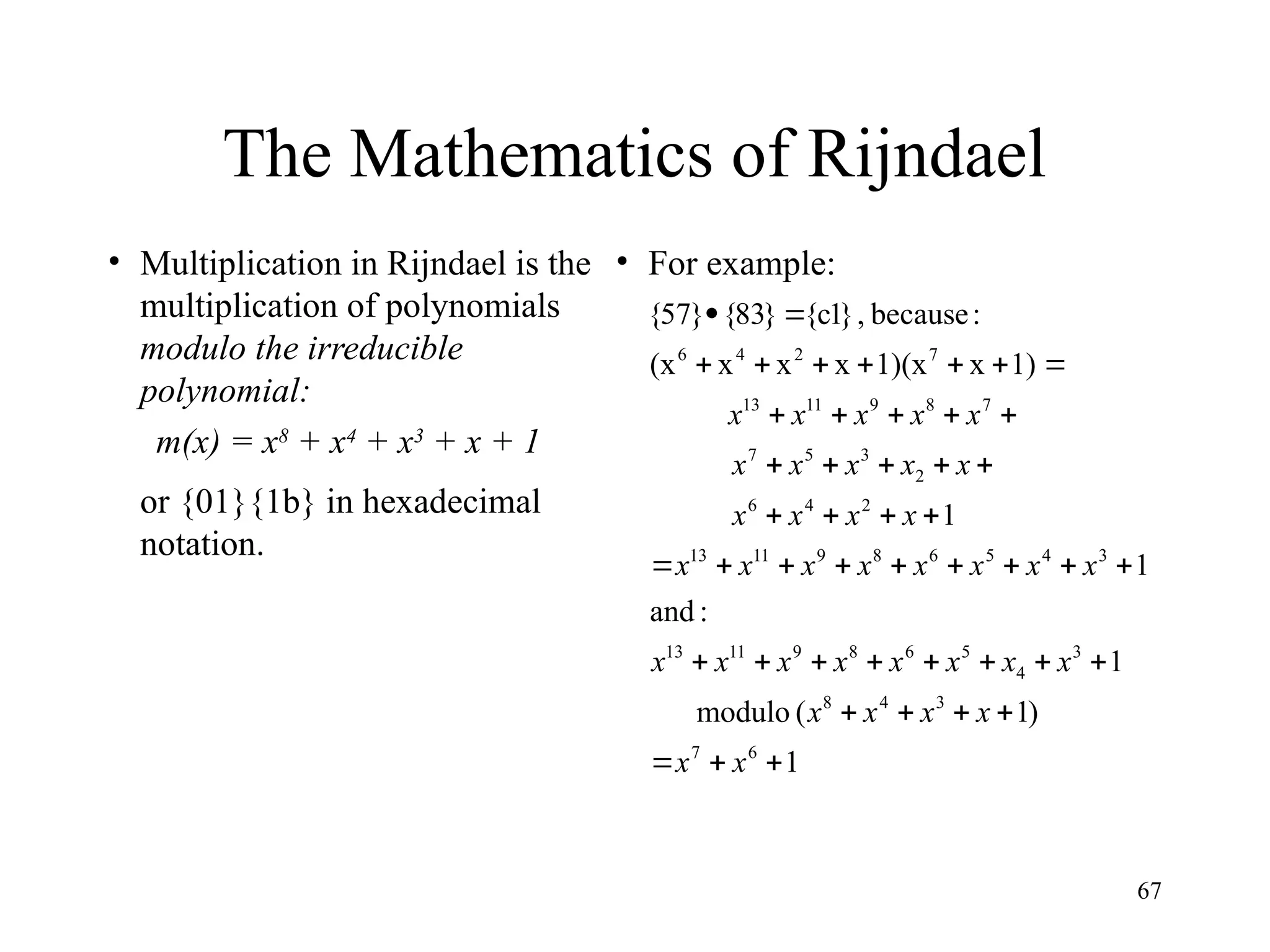 67
The Mathematics of Rijndael
• Multiplication in Rijndael is the
multiplication of polynomials
modulo the irreducible
polynomial:
m(x) = x8
+ x4
+ x3
+ x + 1
or {01}{1b} in hexadecimal
notation.
• For example:
1
)
1
(
modulo
1
:
and
1
1
1)
x
1)(x
x
x
x
(x
:
because
,
}
1
c
{
}
83
{
}
57
{
6
7
3
4
8
3
4
5
6
8
9
11
13
3
4
5
6
8
9
11
13
2
4
6
2
3
5
7
7
8
9
11
13
7
2
4
6















































x
x
x
x
x
x
x
x
x
x
x
x
x
x
x
x
x
x
x
x
x
x
x
x
x
x
x
x
x
x
x
x
x
x
x
x
 