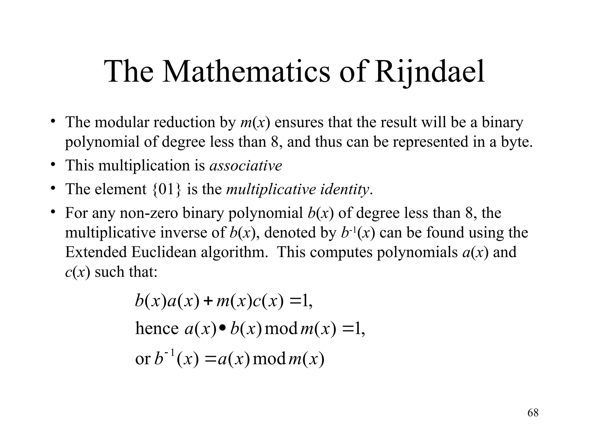 68
The Mathematics of Rijndael
• The modular reduction by m(x) ensures that the result will be a binary
polynomial of degree less than 8, and thus can be represented in a byte.
• This multiplication is associative
• The element {01} is the multiplicative identity.
• For any non-zero binary polynomial b(x) of degree less than 8, the
multiplicative inverse of b(x), denoted by b-1
(x) can be found using the
Extended Euclidean algorithm. This computes polynomials a(x) and
c(x) such that:
)
(
mod
)
(
)
(
or
,
1
)
(
mod
)
(
)
(
hence
,
1
)
(
)
(
)
(
)
(
1
x
m
x
a
x
b
x
m
x
b
x
a
x
c
x
m
x
a
x
b






 
