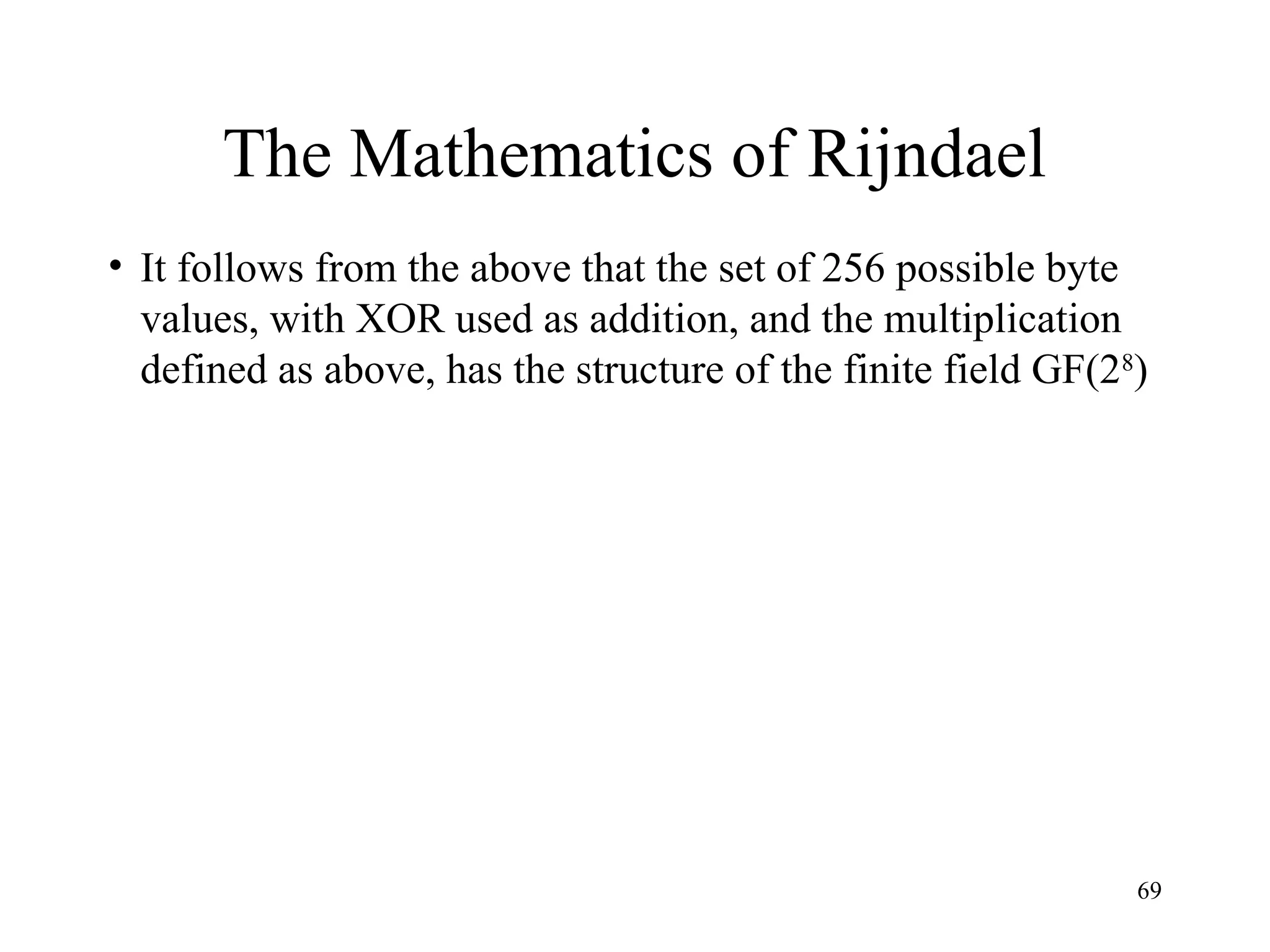 69
The Mathematics of Rijndael
• It follows from the above that the set of 256 possible byte
values, with XOR used as addition, and the multiplication
defined as above, has the structure of the finite field GF(28
)
 