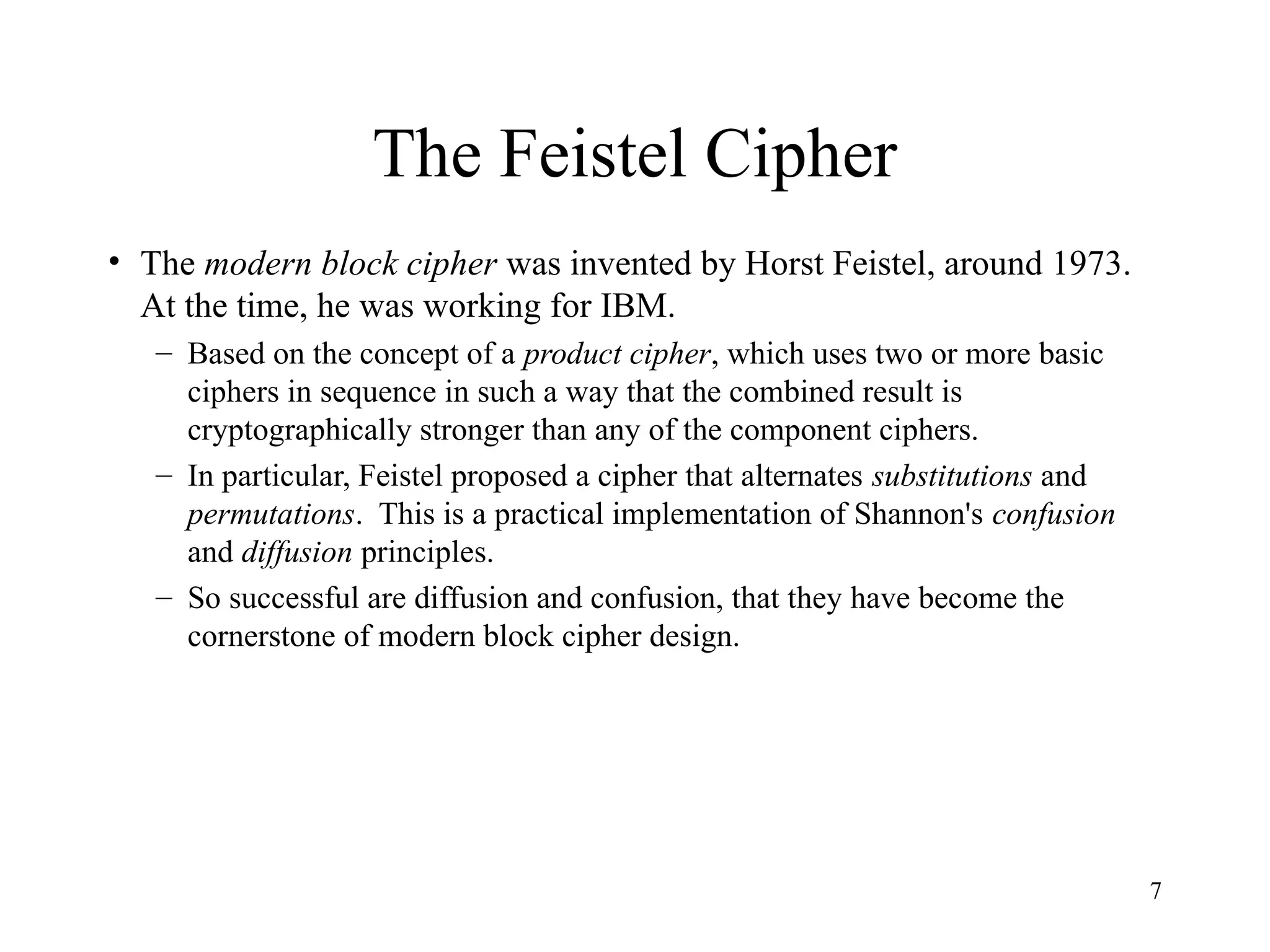 7
The Feistel Cipher
• The modern block cipher was invented by Horst Feistel, around 1973.
At the time, he was working for IBM.
– Based on the concept of a product cipher, which uses two or more basic
ciphers in sequence in such a way that the combined result is
cryptographically stronger than any of the component ciphers.
– In particular, Feistel proposed a cipher that alternates substitutions and
permutations. This is a practical implementation of Shannon's confusion
and diffusion principles.
– So successful are diffusion and confusion, that they have become the
cornerstone of modern block cipher design.
 