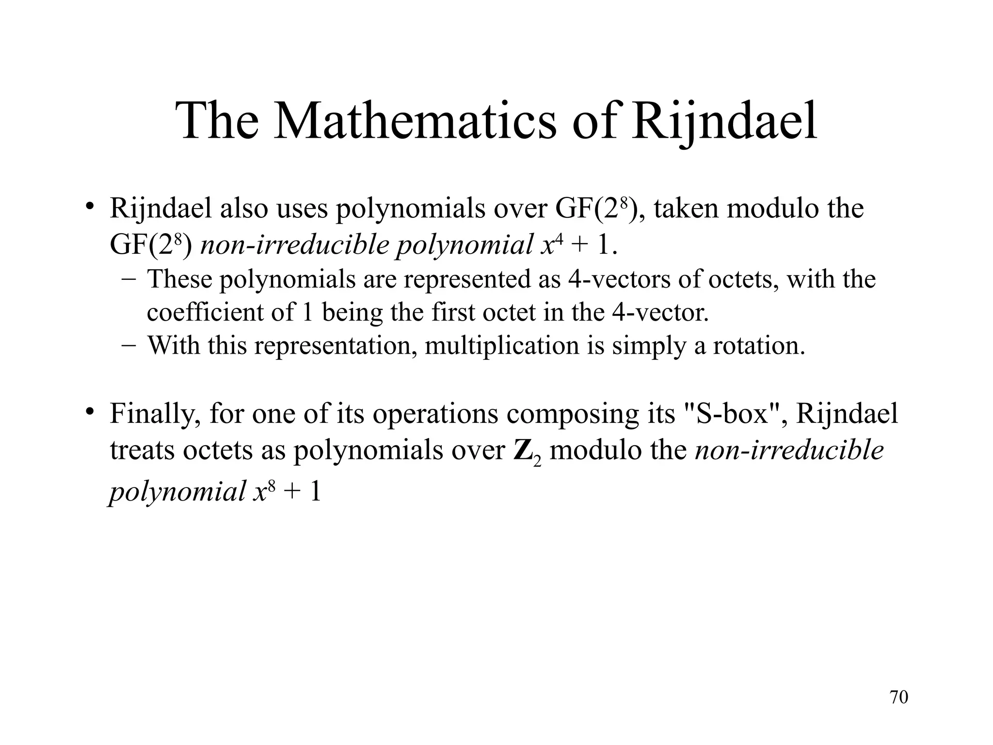 70
The Mathematics of Rijndael
• Rijndael also uses polynomials over GF(28
), taken modulo the
GF(28
) non-irreducible polynomial x4
+ 1.
– These polynomials are represented as 4-vectors of octets, with the
coefficient of 1 being the first octet in the 4-vector.
– With this representation, multiplication is simply a rotation.
• Finally, for one of its operations composing its "S-box", Rijndael
treats octets as polynomials over Z2 modulo the non-irreducible
polynomial x8
+ 1
 