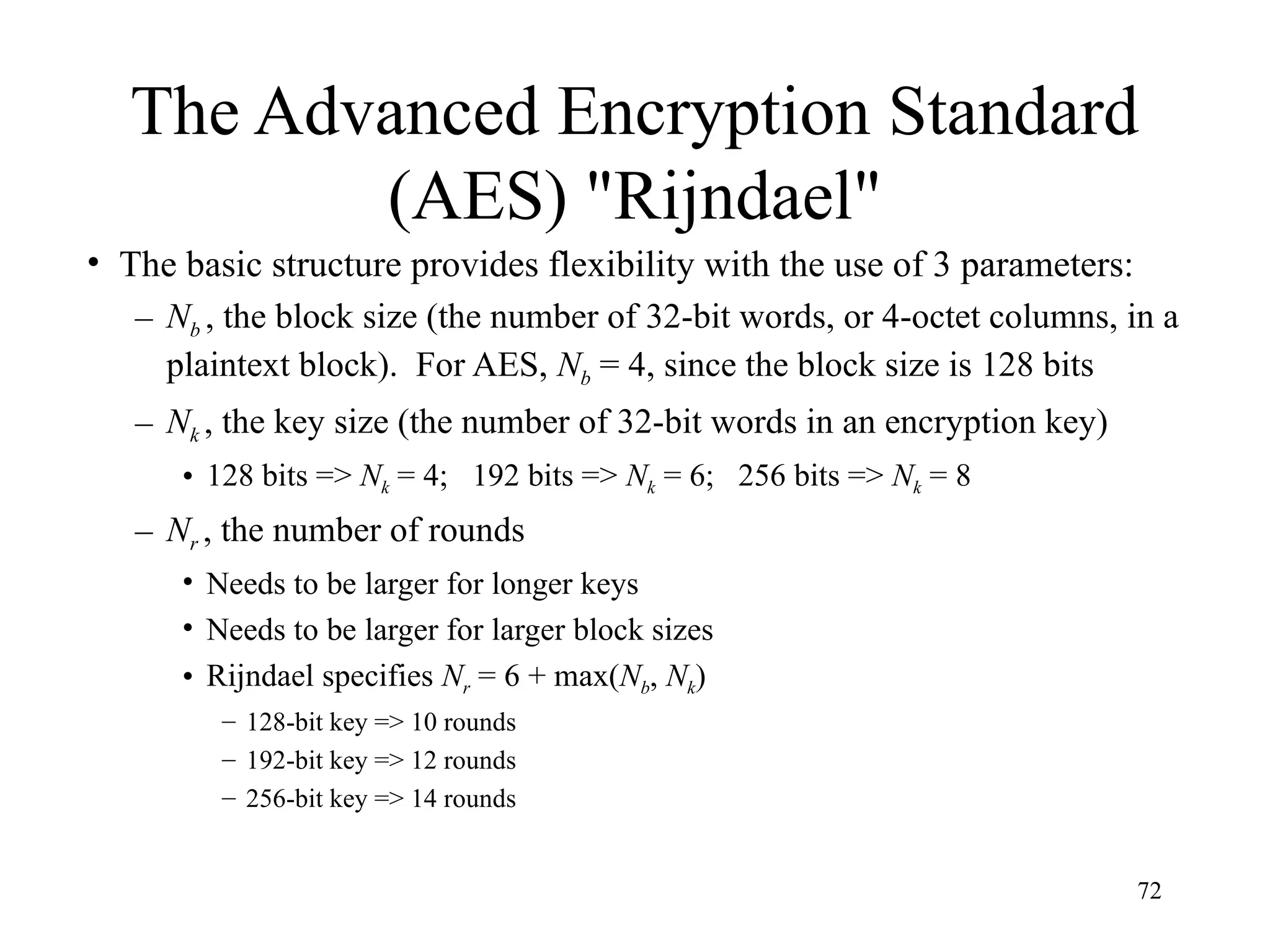 72
The Advanced Encryption Standard
(AES) "Rijndael"
• The basic structure provides flexibility with the use of 3 parameters:
– Nb , the block size (the number of 32-bit words, or 4-octet columns, in a
plaintext block). For AES, Nb = 4, since the block size is 128 bits
– Nk , the key size (the number of 32-bit words in an encryption key)
• 128 bits => Nk = 4; 192 bits => Nk = 6; 256 bits => Nk = 8
– Nr , the number of rounds
• Needs to be larger for longer keys
• Needs to be larger for larger block sizes
• Rijndael specifies Nr = 6 + max(Nb, Nk)
– 128-bit key => 10 rounds
– 192-bit key => 12 rounds
– 256-bit key => 14 rounds
 