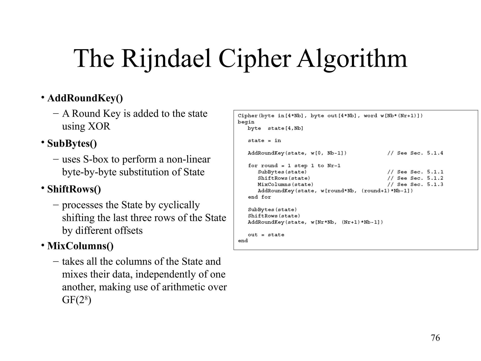76
The Rijndael Cipher Algorithm
• AddRoundKey()
– A Round Key is added to the state
using XOR
• SubBytes()
– uses S-box to perform a non-linear
byte-by-byte substitution of State
• ShiftRows()
– processes the State by cyclically
shifting the last three rows of the State
by different offsets
• MixColumns()
– takes all the columns of the State and
mixes their data, independently of one
another, making use of arithmetic over
GF(28
)
 