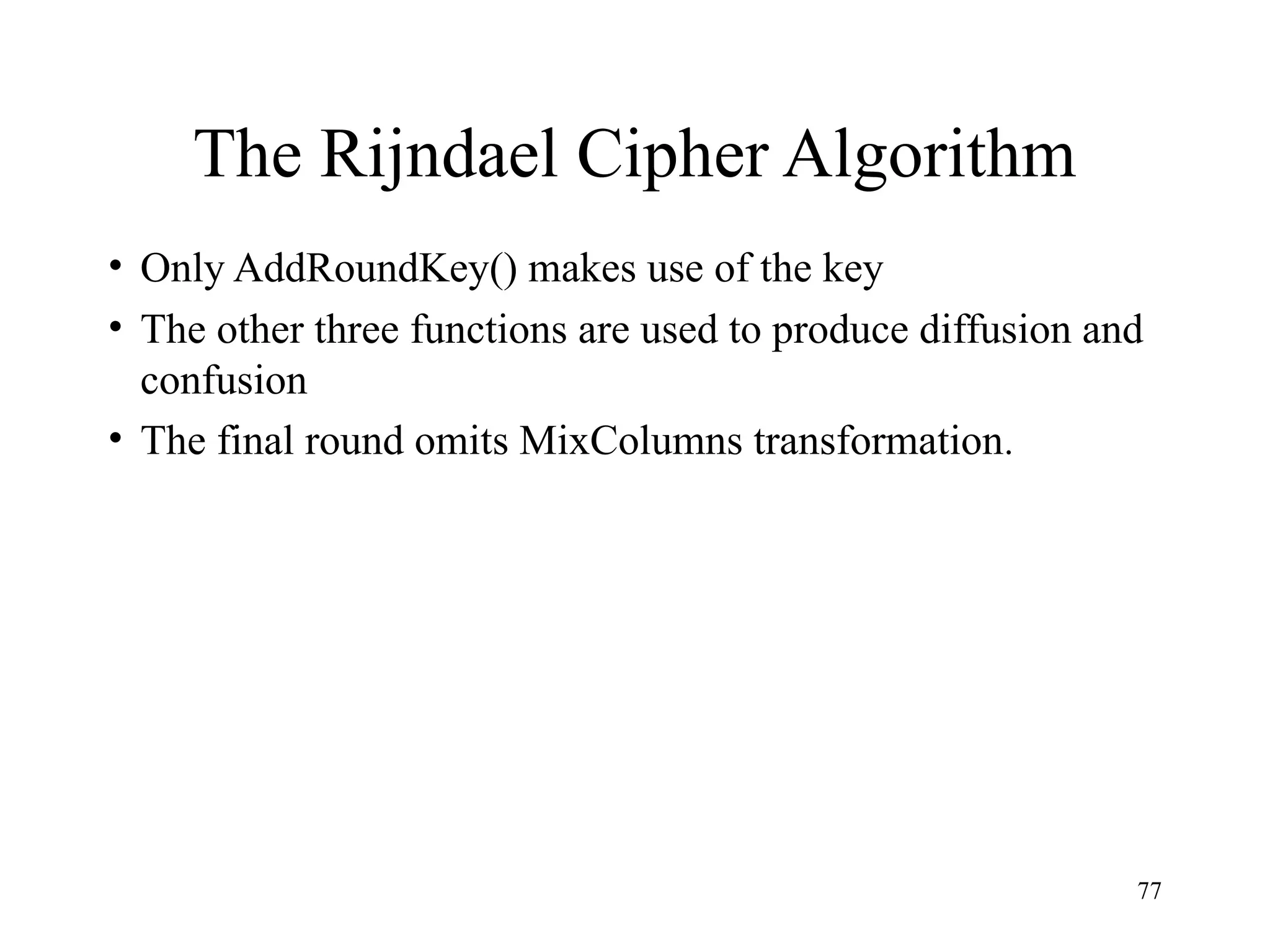 77
The Rijndael Cipher Algorithm
• Only AddRoundKey() makes use of the key
• The other three functions are used to produce diffusion and
confusion
• The final round omits MixColumns transformation.
 