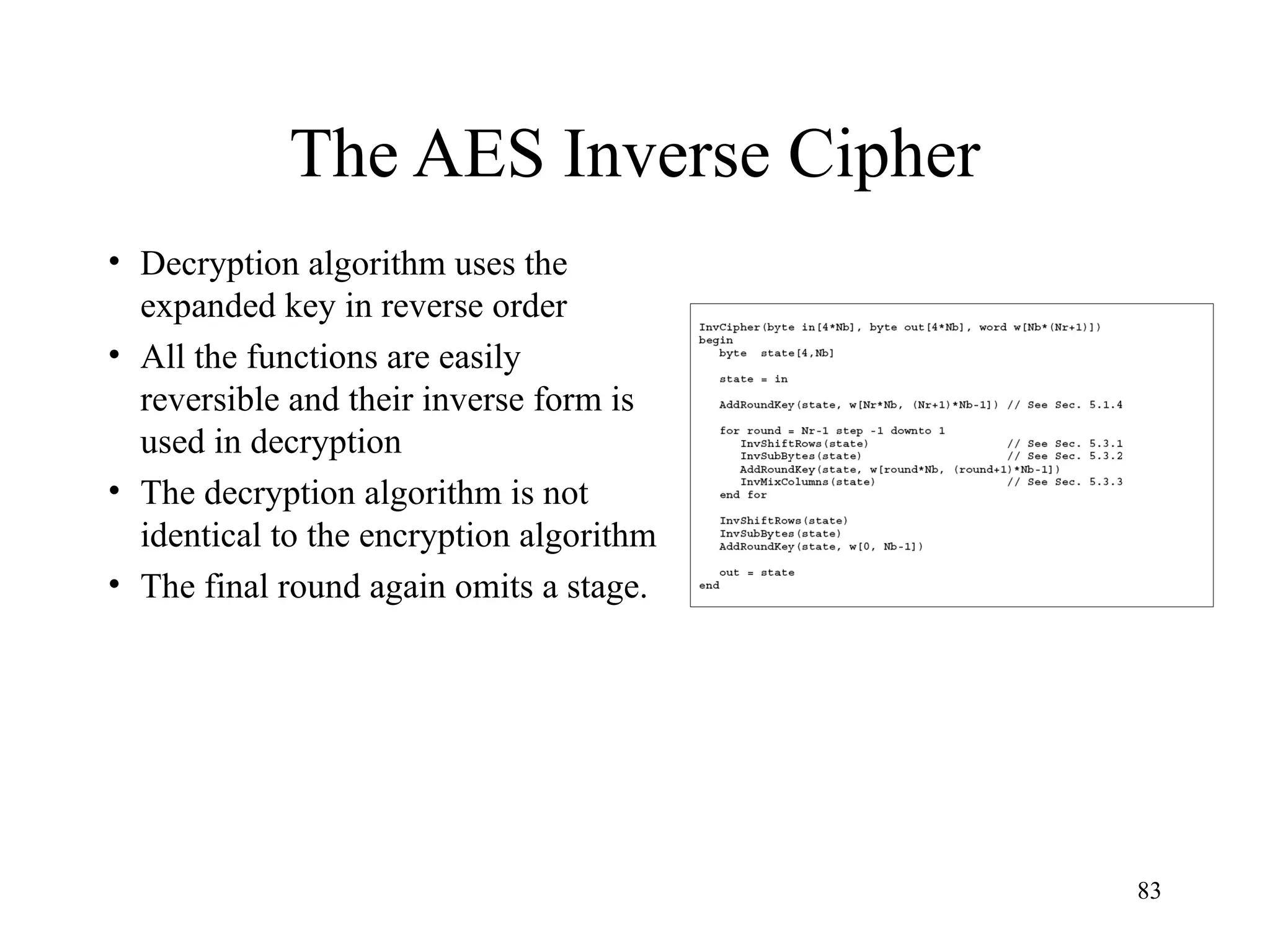 83
The AES Inverse Cipher
• Decryption algorithm uses the
expanded key in reverse order
• All the functions are easily
reversible and their inverse form is
used in decryption
• The decryption algorithm is not
identical to the encryption algorithm
• The final round again omits a stage.
 