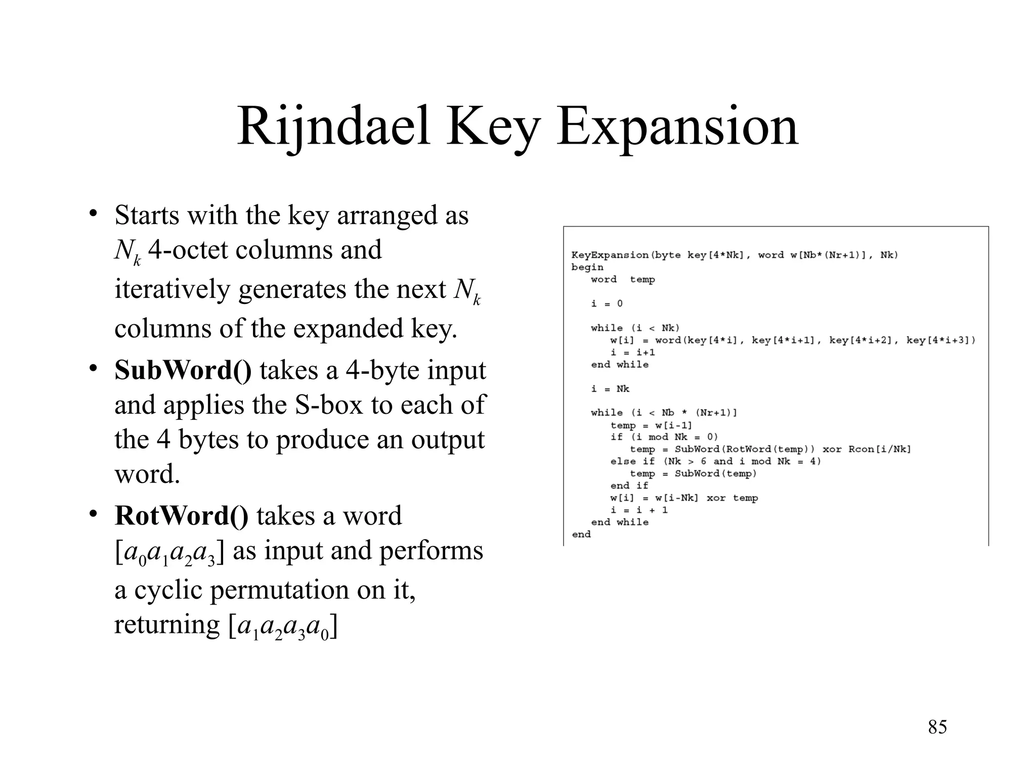 85
Rijndael Key Expansion
• Starts with the key arranged as
Nk 4-octet columns and
iteratively generates the next Nk
columns of the expanded key.
• SubWord() takes a 4-byte input
and applies the S-box to each of
the 4 bytes to produce an output
word.
• RotWord() takes a word
[a0a1a2a3] as input and performs
a cyclic permutation on it,
returning [a1a2a3a0]
 