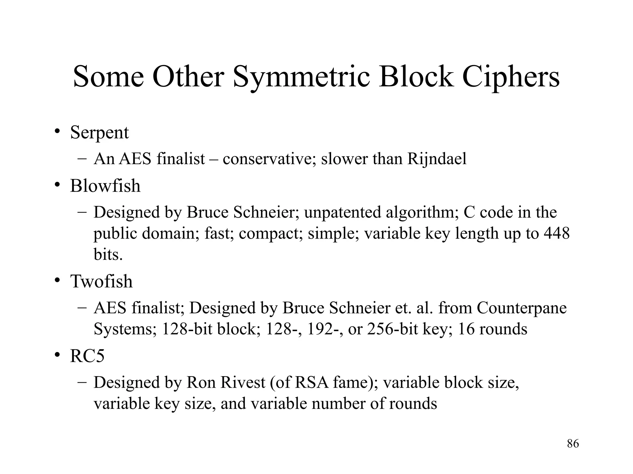 86
Some Other Symmetric Block Ciphers
• Serpent
– An AES finalist – conservative; slower than Rijndael
• Blowfish
– Designed by Bruce Schneier; unpatented algorithm; C code in the
public domain; fast; compact; simple; variable key length up to 448
bits.
• Twofish
– AES finalist; Designed by Bruce Schneier et. al. from Counterpane
Systems; 128-bit block; 128-, 192-, or 256-bit key; 16 rounds
• RC5
– Designed by Ron Rivest (of RSA fame); variable block size,
variable key size, and variable number of rounds
 