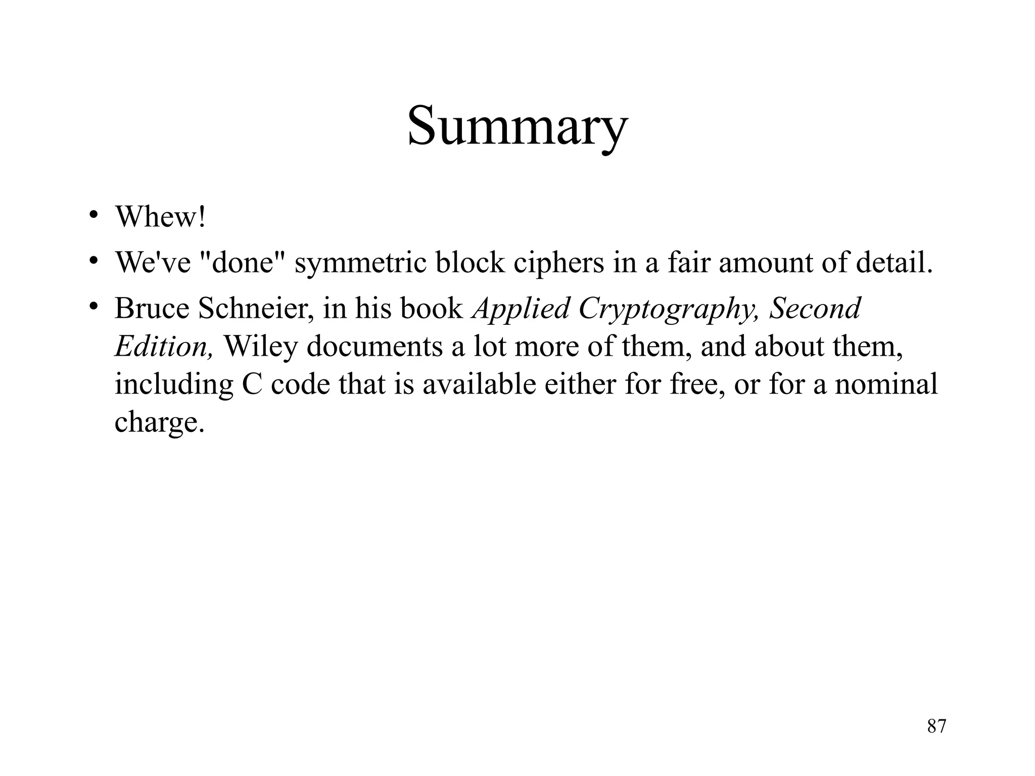 87
Summary
• Whew!
• We've "done" symmetric block ciphers in a fair amount of detail.
• Bruce Schneier, in his book Applied Cryptography, Second
Edition, Wiley documents a lot more of them, and about them,
including C code that is available either for free, or for a nominal
charge.
 