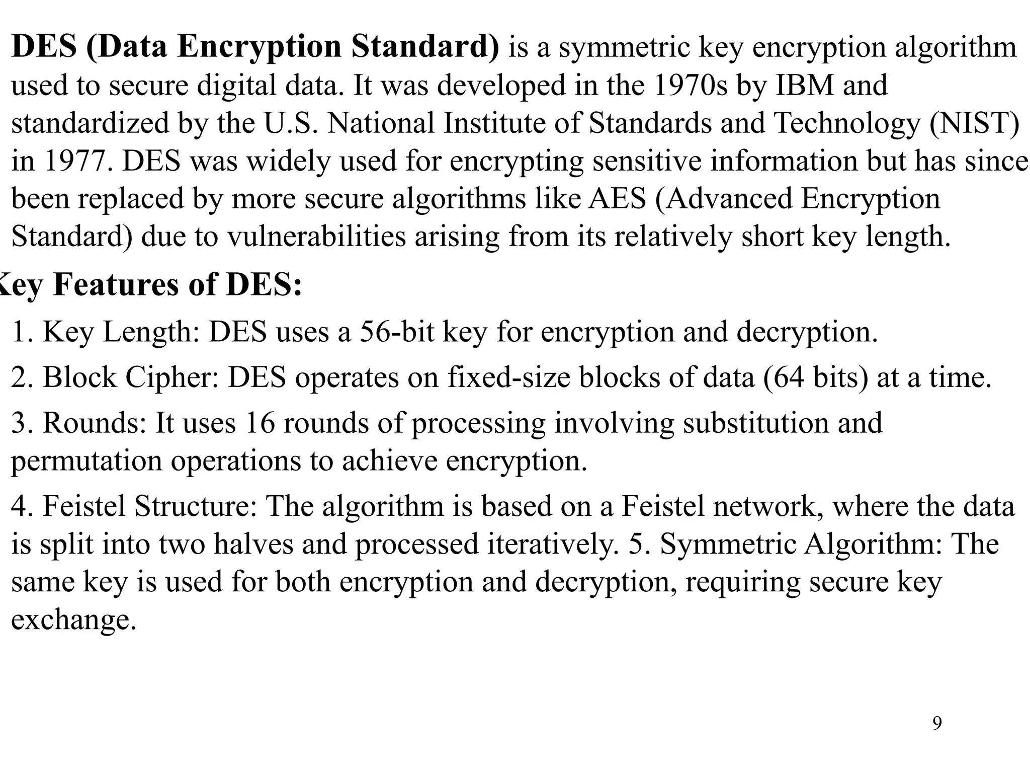 DES (Data Encryption Standard) is a symmetric key encryption algorithm
used to secure digital data. It was developed in the 1970s by IBM and
standardized by the U.S. National Institute of Standards and Technology (NIST)
in 1977. DES was widely used for encrypting sensitive information but has since
been replaced by more secure algorithms like AES (Advanced Encryption
Standard) due to vulnerabilities arising from its relatively short key length.
Key Features of DES:
1. Key Length: DES uses a 56-bit key for encryption and decryption.
2. Block Cipher: DES operates on fixed-size blocks of data (64 bits) at a time.
3. Rounds: It uses 16 rounds of processing involving substitution and
permutation operations to achieve encryption.
4. Feistel Structure: The algorithm is based on a Feistel network, where the data
is split into two halves and processed iteratively. 5. Symmetric Algorithm: The
same key is used for both encryption and decryption, requiring secure key
exchange.
9
 
