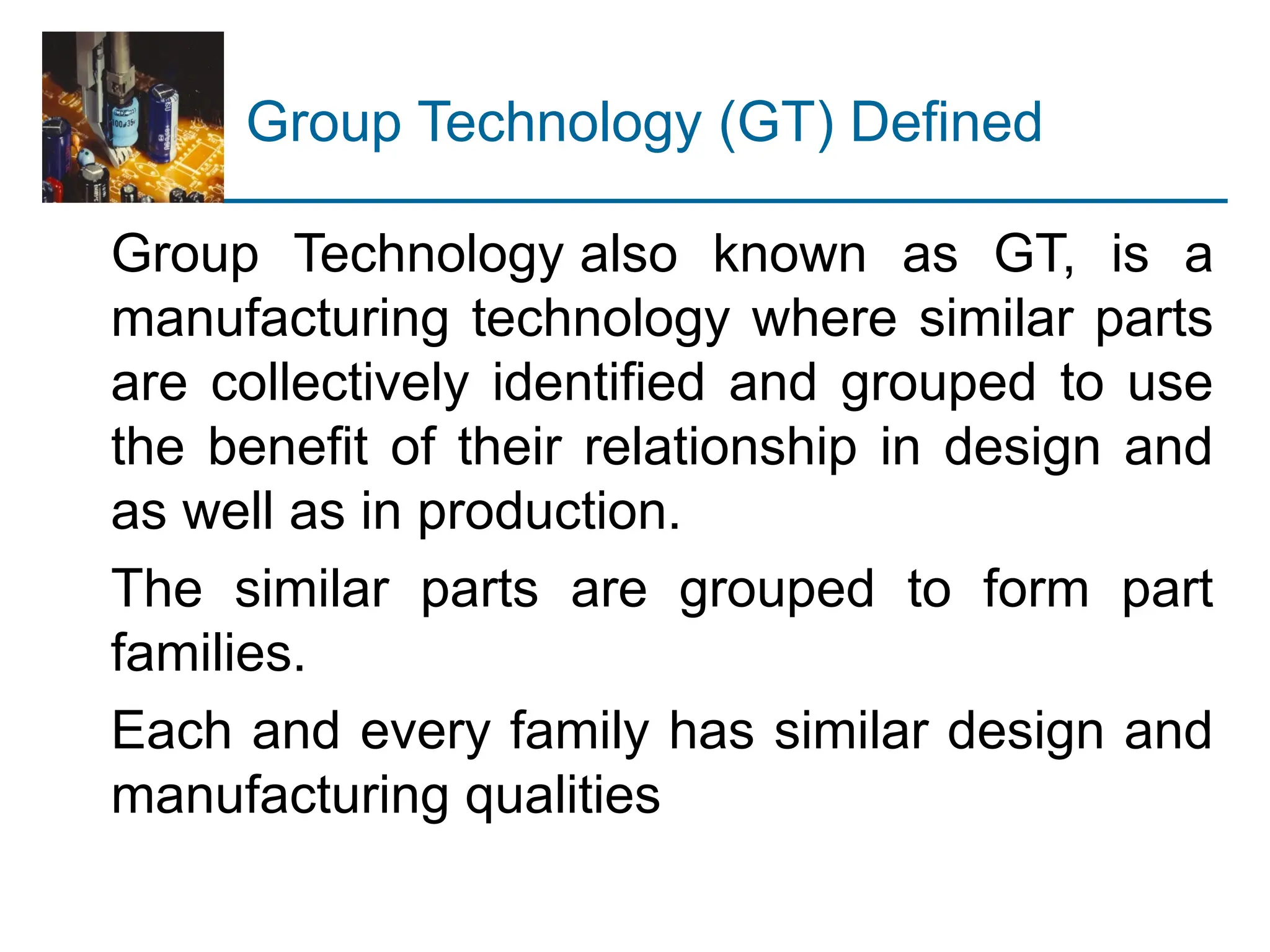 Group Technology (GT) Defined
Group Technology also known as GT, is a
manufacturing technology where similar parts
are collectively identified and grouped to use
the benefit of their relationship in design and
as well as in production.
The similar parts are grouped to form part
families.
Each and every family has similar design and
manufacturing qualities
 