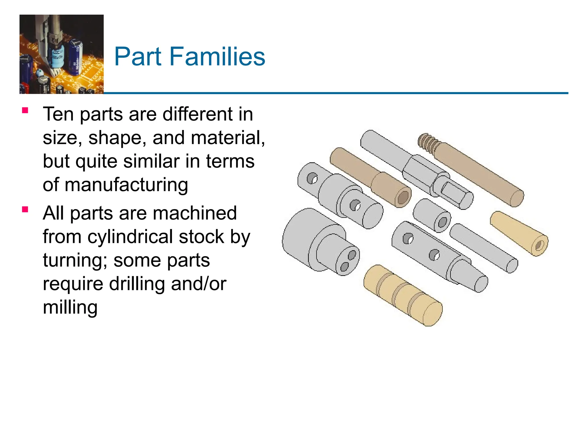 Part Families
 Ten parts are different in
size, shape, and material,
but quite similar in terms
of manufacturing
 All parts are machined
from cylindrical stock by
turning; some parts
require drilling and/or
milling
 