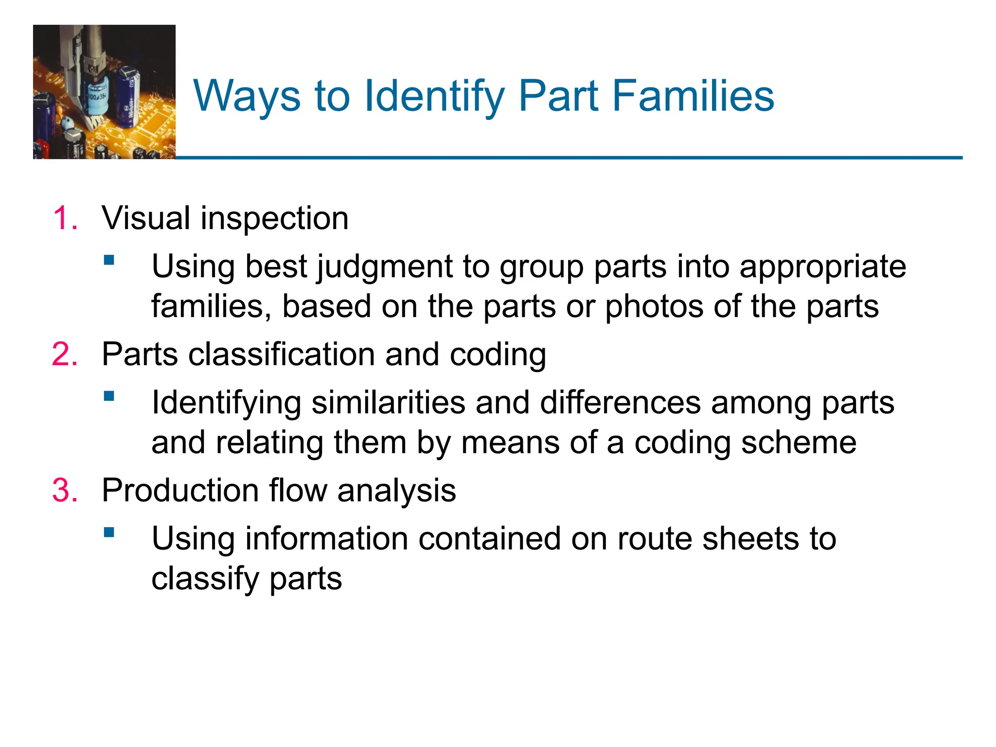 Ways to Identify Part Families
1. Visual inspection
 Using best judgment to group parts into appropriate
families, based on the parts or photos of the parts
2. Parts classification and coding
 Identifying similarities and differences among parts
and relating them by means of a coding scheme
3. Production flow analysis
 Using information contained on route sheets to
classify parts
 