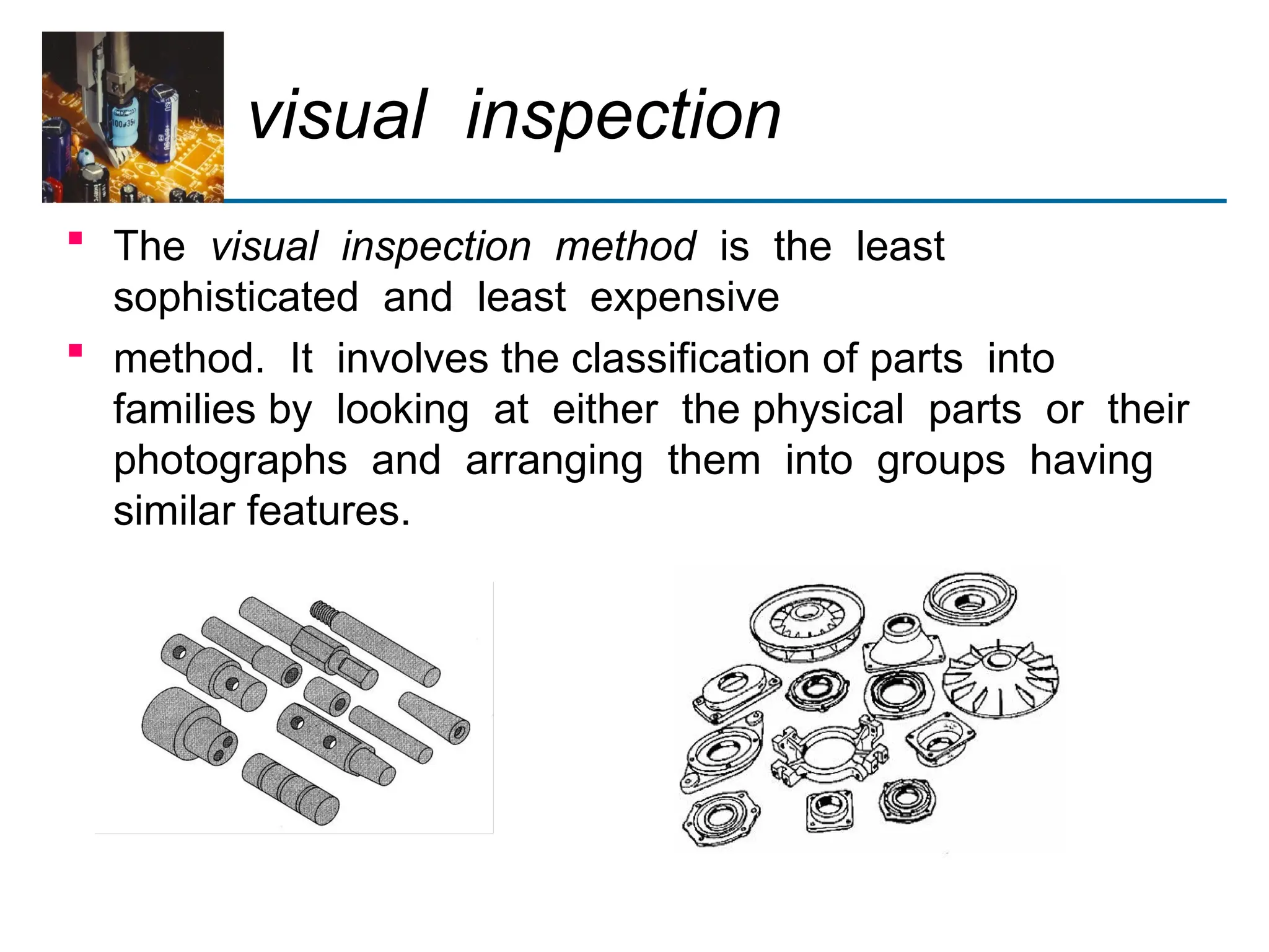 visual inspection
 The visual inspection method is the least
sophisticated and least expensive
 method. It involves the classification of parts into
families by looking at either the physical parts or their
photographs and arranging them into groups having
similar features.
 