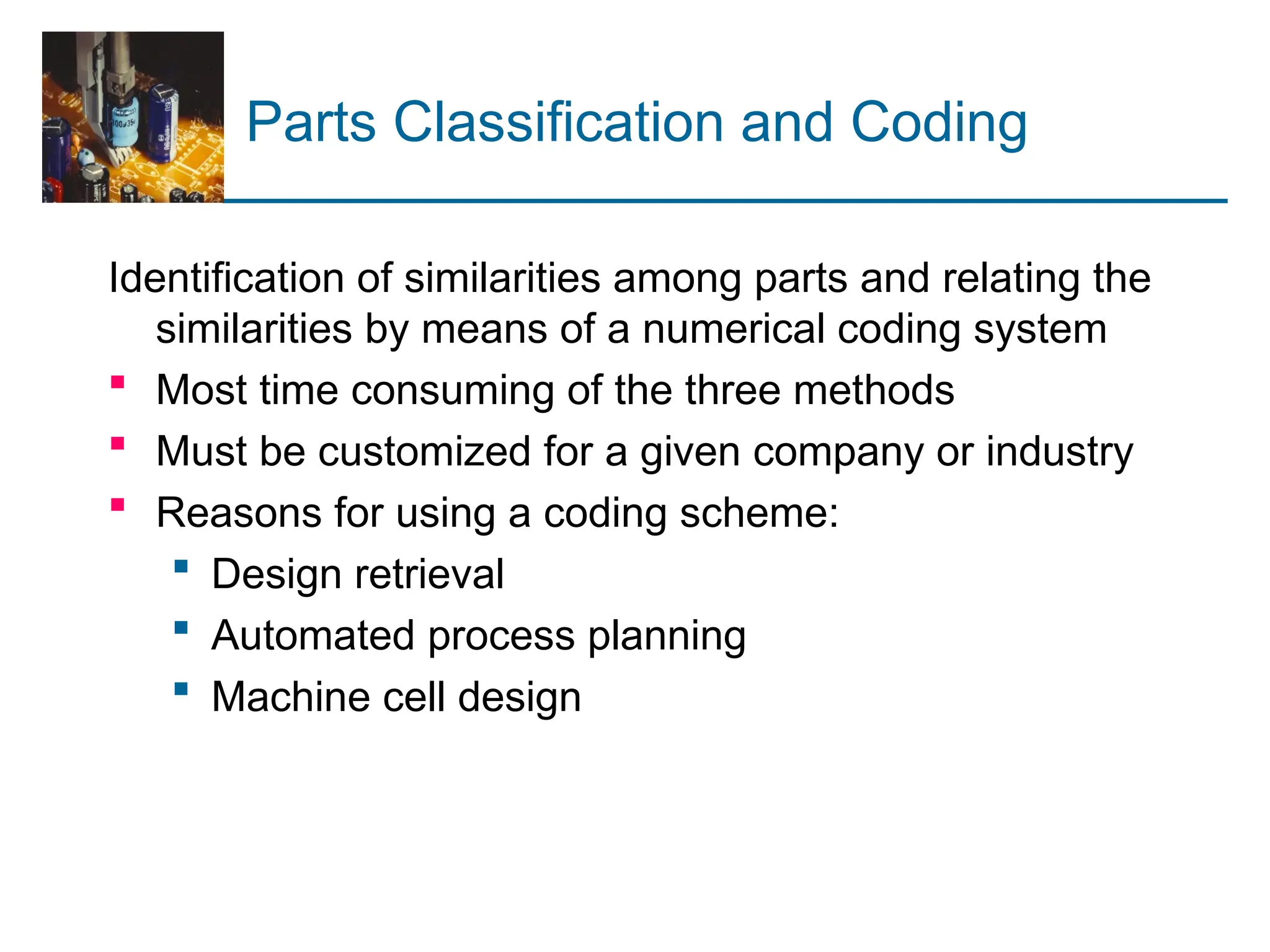 Parts Classification and Coding
Identification of similarities among parts and relating the
similarities by means of a numerical coding system
 Most time consuming of the three methods
 Must be customized for a given company or industry
 Reasons for using a coding scheme:
 Design retrieval
 Automated process planning
 Machine cell design
 
