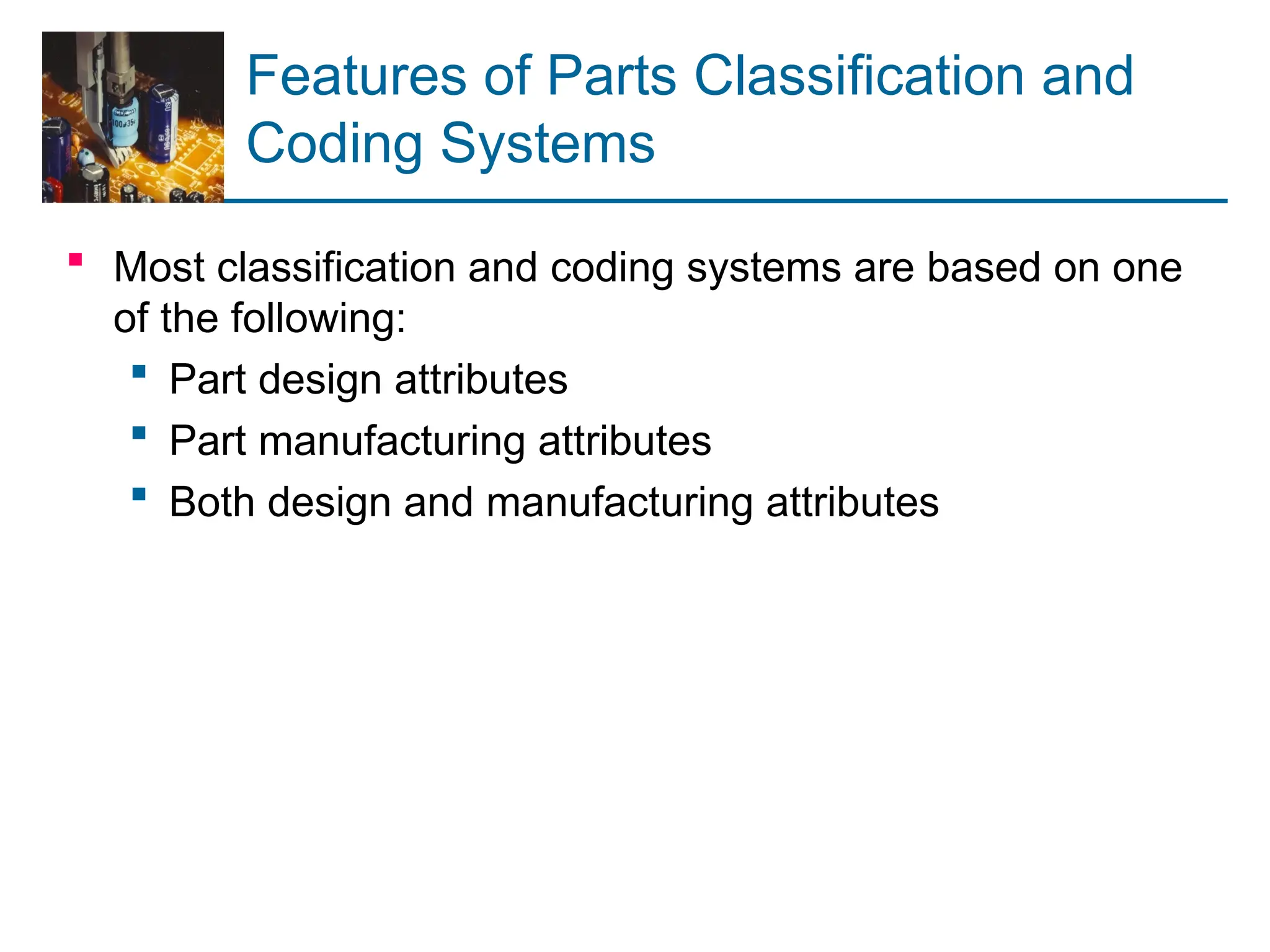 Features of Parts Classification and
Coding Systems
 Most classification and coding systems are based on one
of the following:
 Part design attributes
 Part manufacturing attributes
 Both design and manufacturing attributes
 