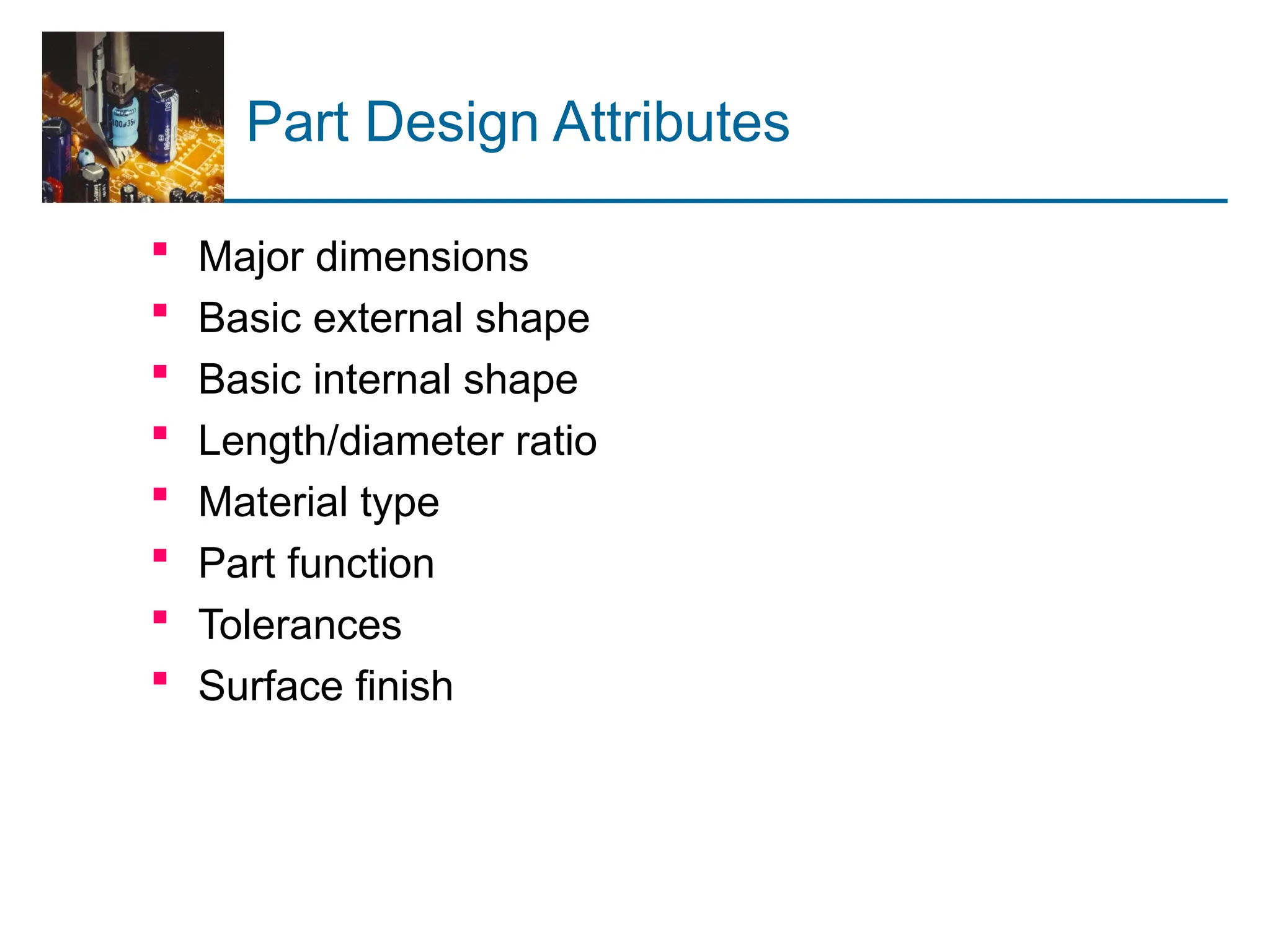 Part Design Attributes
 Major dimensions
 Basic external shape
 Basic internal shape
 Length/diameter ratio
 Material type
 Part function
 Tolerances
 Surface finish
 