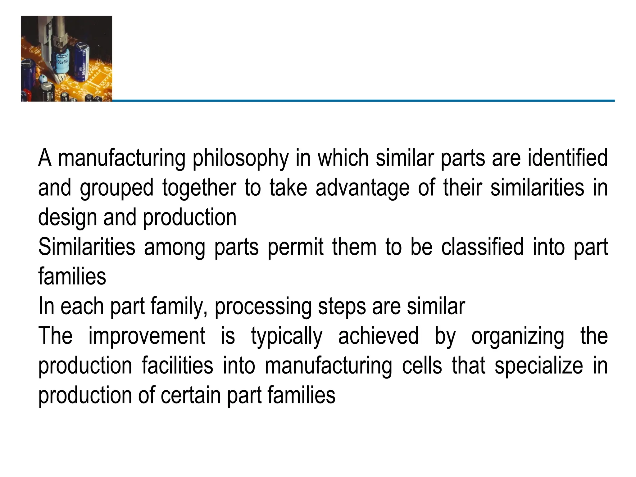 A manufacturing philosophy in which similar parts are identified
and grouped together to take advantage of their similarities in
design and production
Similarities among parts permit them to be classified into part
families
In each part family, processing steps are similar
The improvement is typically achieved by organizing the
production facilities into manufacturing cells that specialize in
production of certain part families
 
