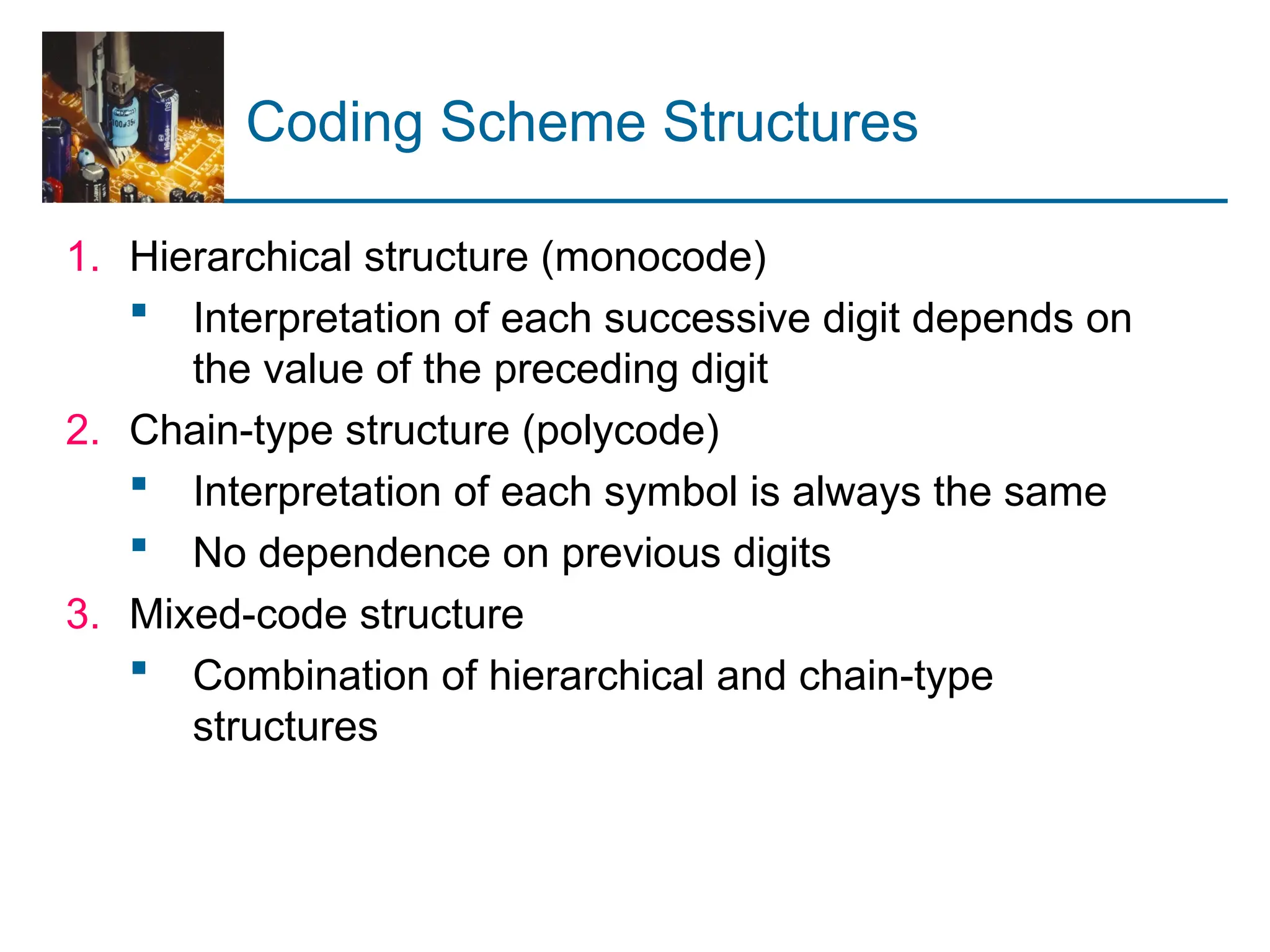 Coding Scheme Structures
1. Hierarchical structure (monocode)
 Interpretation of each successive digit depends on
the value of the preceding digit
2. Chain-type structure (polycode)
 Interpretation of each symbol is always the same
 No dependence on previous digits
3. Mixed-code structure
 Combination of hierarchical and chain-type
structures
 