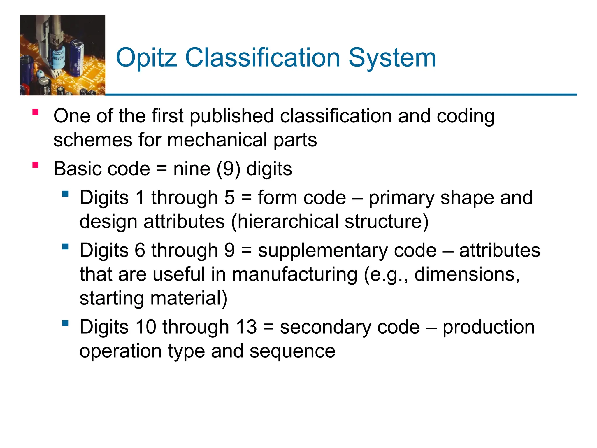 Opitz Classification System
 One of the first published classification and coding
schemes for mechanical parts
 Basic code = nine (9) digits
 Digits 1 through 5 = form code – primary shape and
design attributes (hierarchical structure)
 Digits 6 through 9 = supplementary code – attributes
that are useful in manufacturing (e.g., dimensions,
starting material)
 Digits 10 through 13 = secondary code – production
operation type and sequence
 