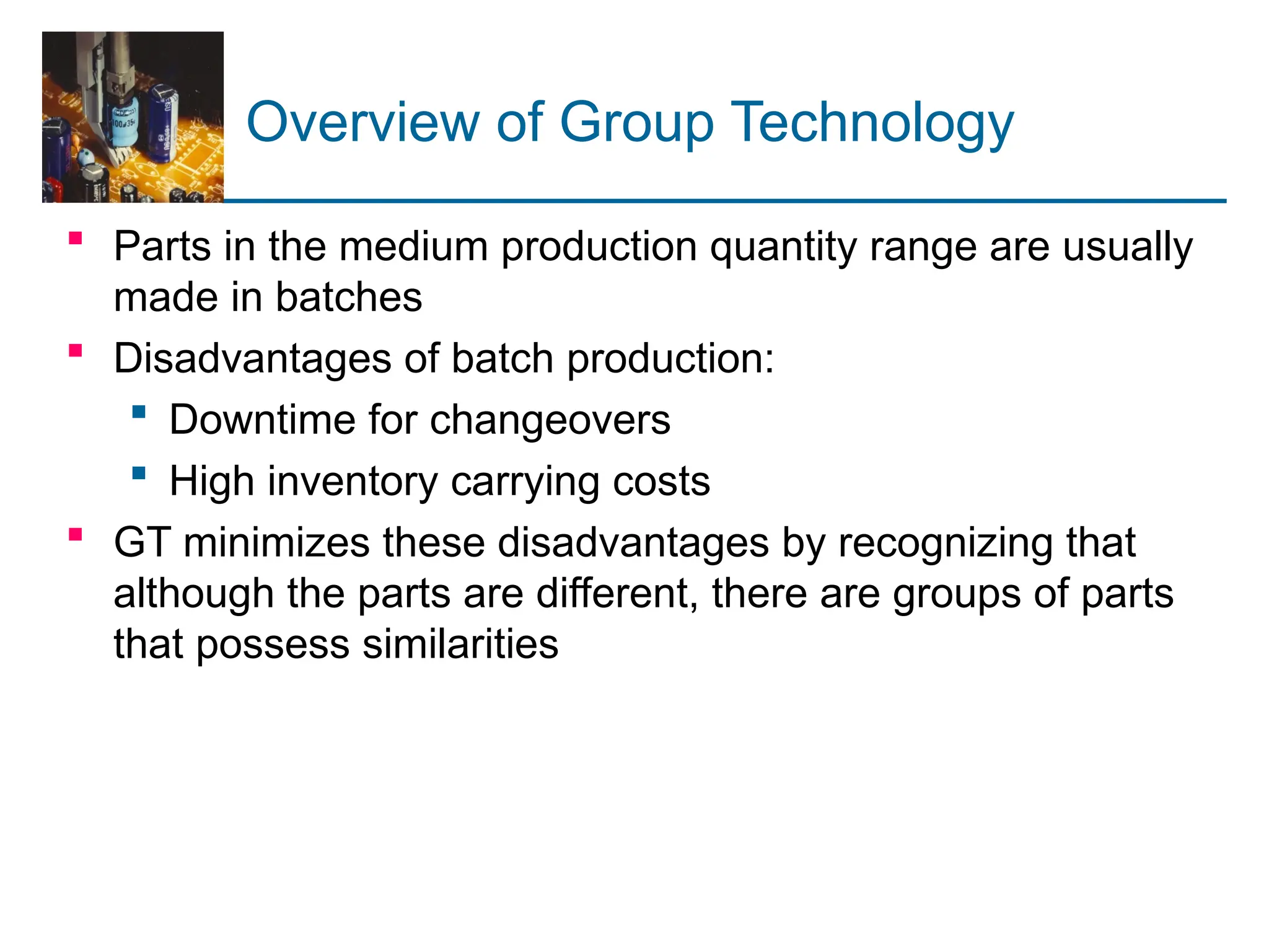 Overview of Group Technology
 Parts in the medium production quantity range are usually
made in batches
 Disadvantages of batch production:
 Downtime for changeovers
 High inventory carrying costs
 GT minimizes these disadvantages by recognizing that
although the parts are different, there are groups of parts
that possess similarities
 