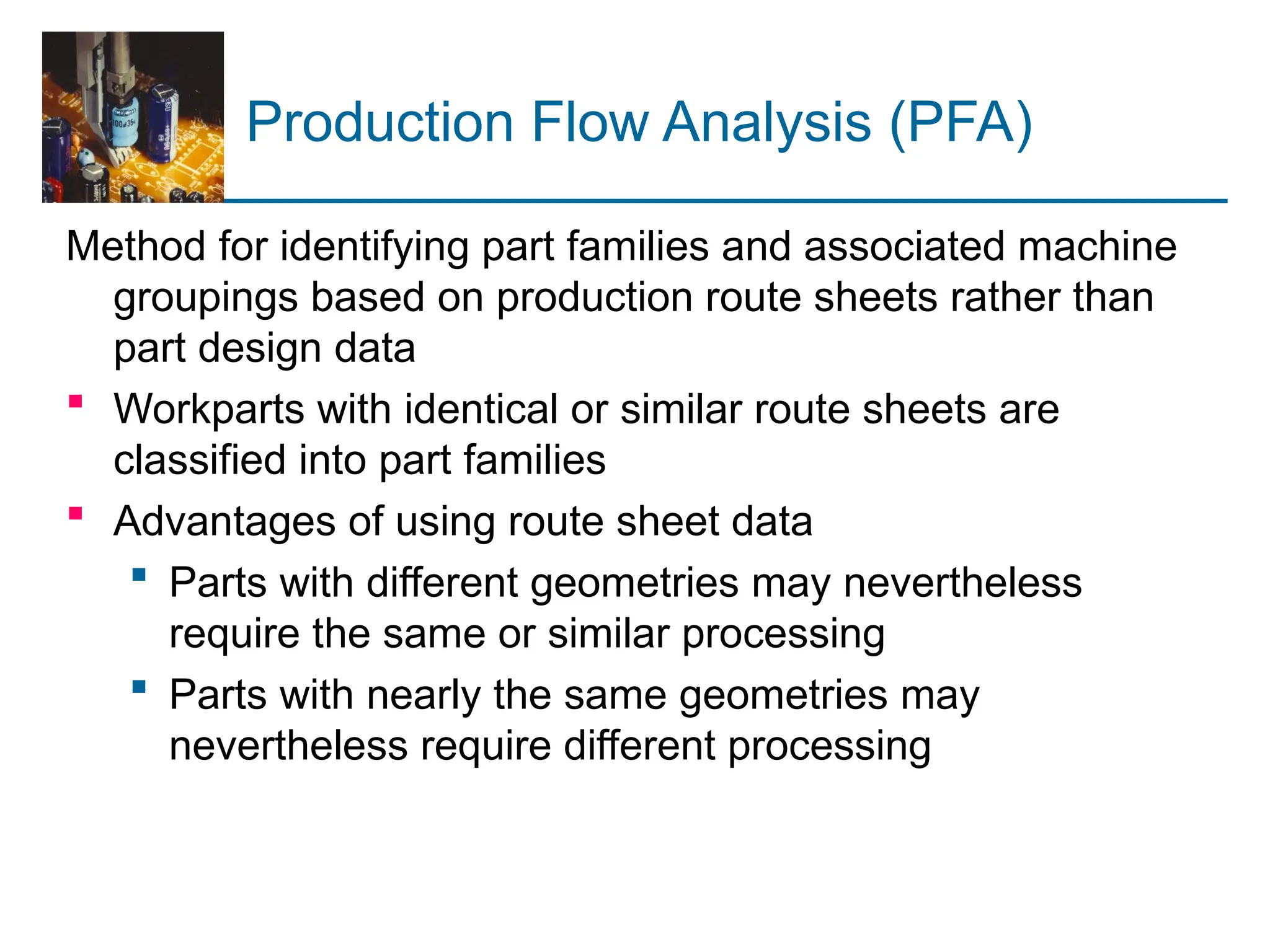 Production Flow Analysis (PFA)
Method for identifying part families and associated machine
groupings based on production route sheets rather than
part design data
 Workparts with identical or similar route sheets are
classified into part families
 Advantages of using route sheet data
 Parts with different geometries may nevertheless
require the same or similar processing
 Parts with nearly the same geometries may
nevertheless require different processing
 