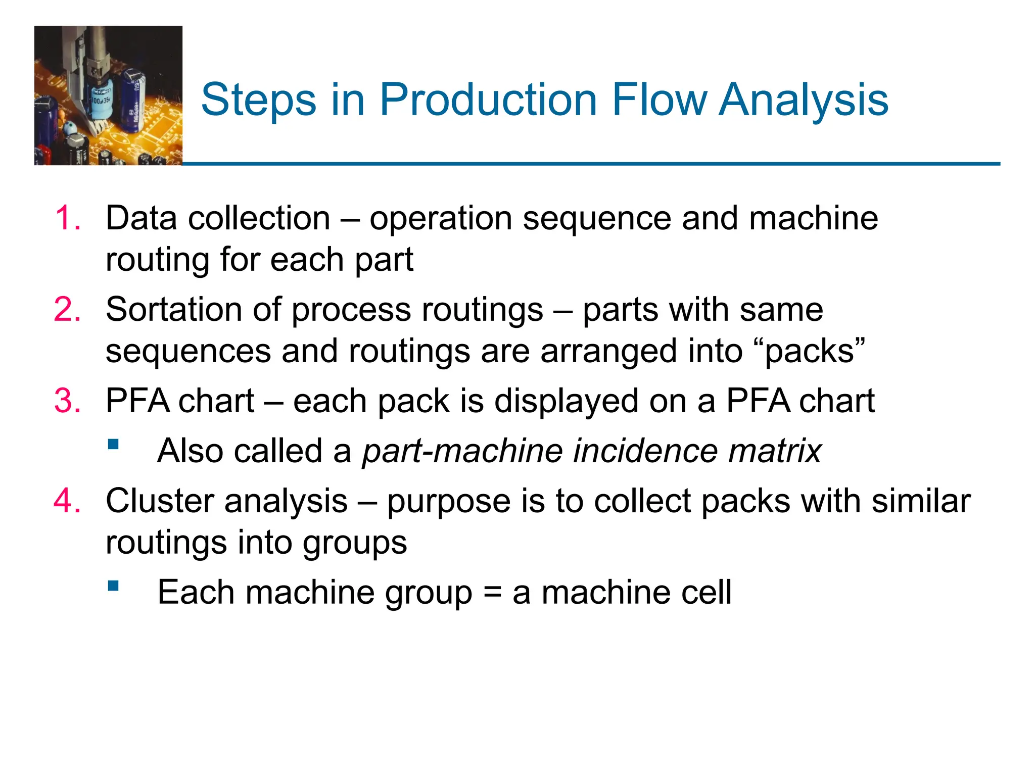 Steps in Production Flow Analysis
1. Data collection – operation sequence and machine
routing for each part
2. Sortation of process routings – parts with same
sequences and routings are arranged into “packs”
3. PFA chart – each pack is displayed on a PFA chart
 Also called a part-machine incidence matrix
4. Cluster analysis – purpose is to collect packs with similar
routings into groups
 Each machine group = a machine cell
 