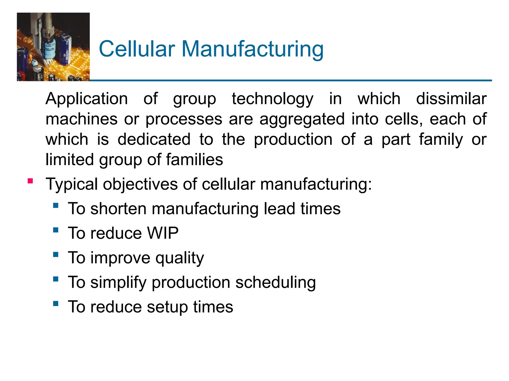 Cellular Manufacturing
Application of group technology in which dissimilar
machines or processes are aggregated into cells, each of
which is dedicated to the production of a part family or
limited group of families
 Typical objectives of cellular manufacturing:
 To shorten manufacturing lead times
 To reduce WIP
 To improve quality
 To simplify production scheduling
 To reduce setup times
 