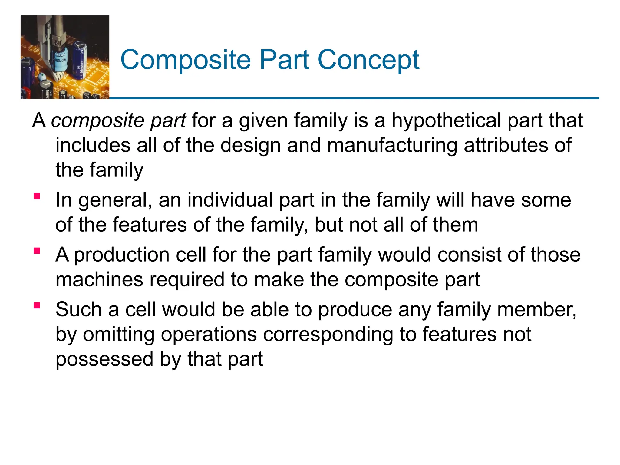 Composite Part Concept
A composite part for a given family is a hypothetical part that
includes all of the design and manufacturing attributes of
the family
 In general, an individual part in the family will have some
of the features of the family, but not all of them
 A production cell for the part family would consist of those
machines required to make the composite part
 Such a cell would be able to produce any family member,
by omitting operations corresponding to features not
possessed by that part
 