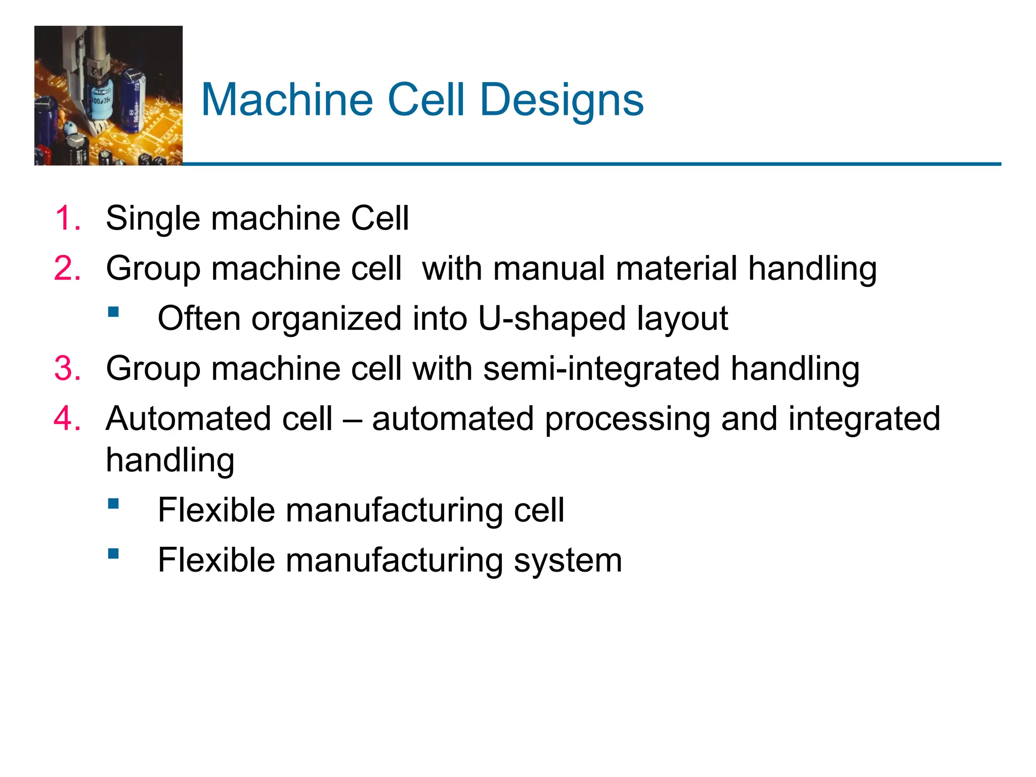 Machine Cell Designs
1. Single machine Cell
2. Group machine cell with manual material handling
 Often organized into U-shaped layout
3. Group machine cell with semi-integrated handling
4. Automated cell – automated processing and integrated
handling
 Flexible manufacturing cell
 Flexible manufacturing system
 