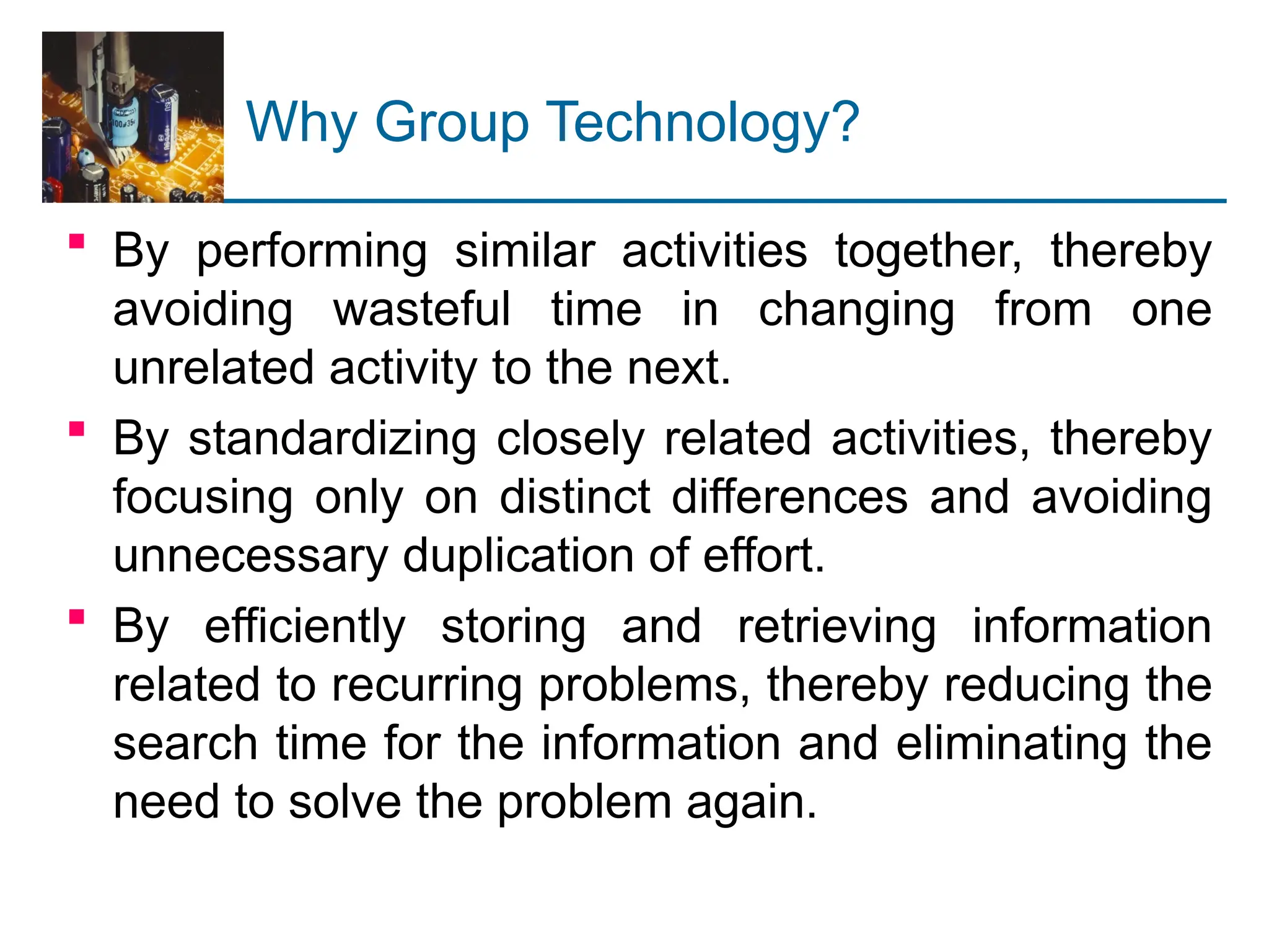 Why Group Technology?
 By performing similar activities together, thereby
avoiding wasteful time in changing from one
unrelated activity to the next.
 By standardizing closely related activities, thereby
focusing only on distinct differences and avoiding
unnecessary duplication of effort.
 By efficiently storing and retrieving information
related to recurring problems, thereby reducing the
search time for the information and eliminating the
need to solve the problem again.
 