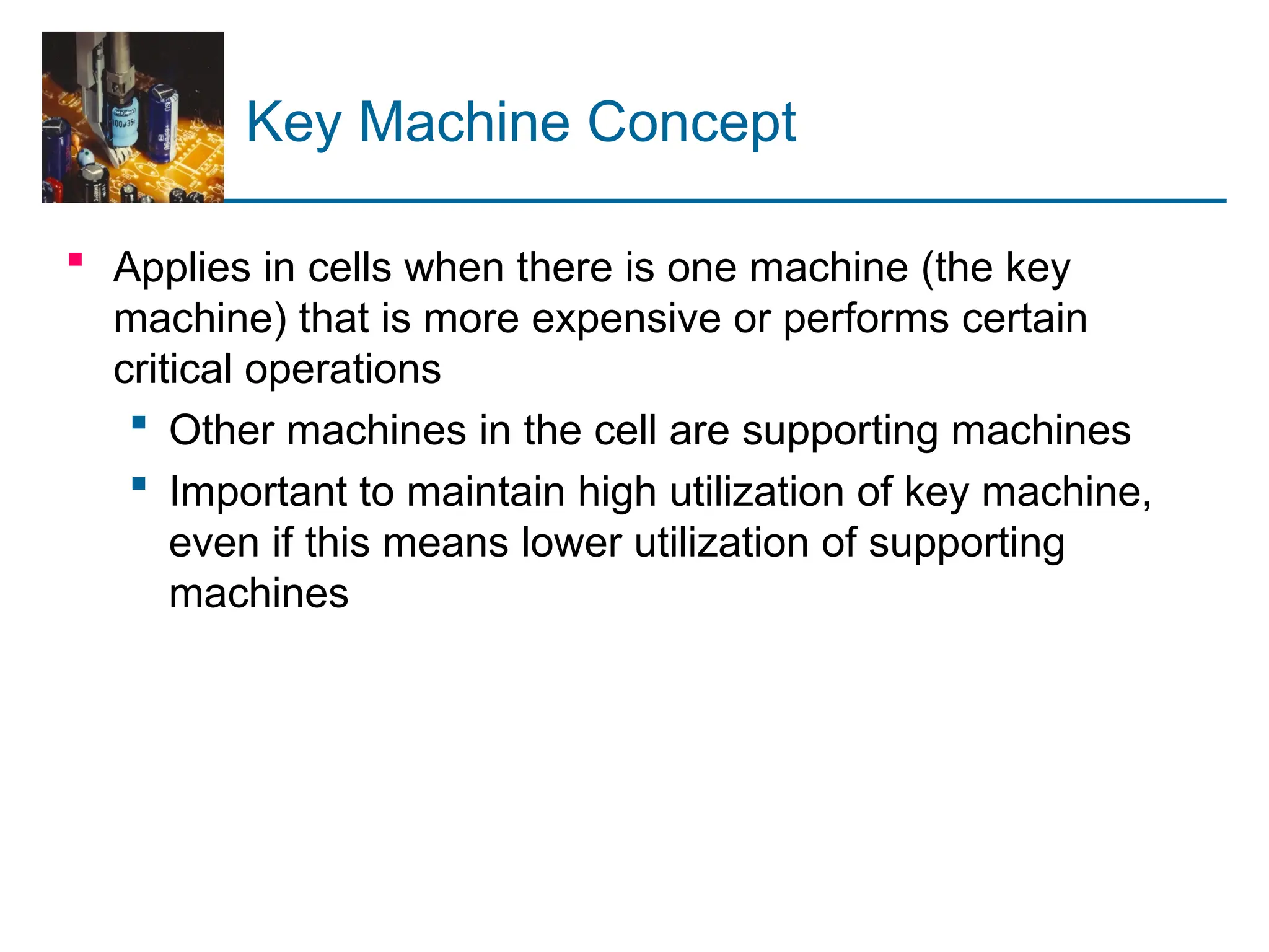 Key Machine Concept
 Applies in cells when there is one machine (the key
machine) that is more expensive or performs certain
critical operations
 Other machines in the cell are supporting machines
 Important to maintain high utilization of key machine,
even if this means lower utilization of supporting
machines
 