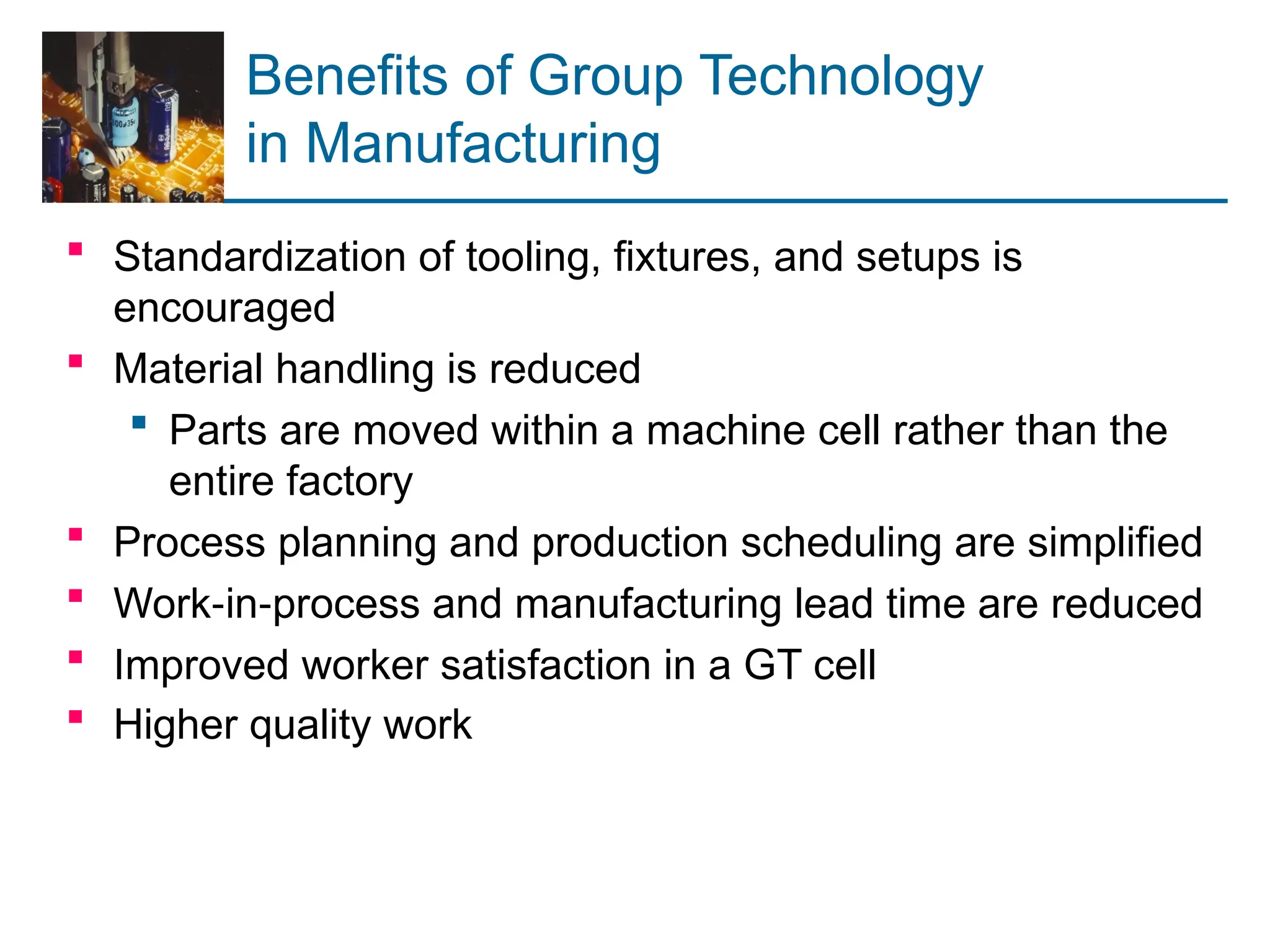 Benefits of Group Technology
in Manufacturing
 Standardization of tooling, fixtures, and setups is
encouraged
 Material handling is reduced
 Parts are moved within a machine cell rather than the
entire factory
 Process planning and production scheduling are simplified
 Work in process and manufacturing lead time are reduced
‑ ‑
 Improved worker satisfaction in a GT cell
 Higher quality work
 