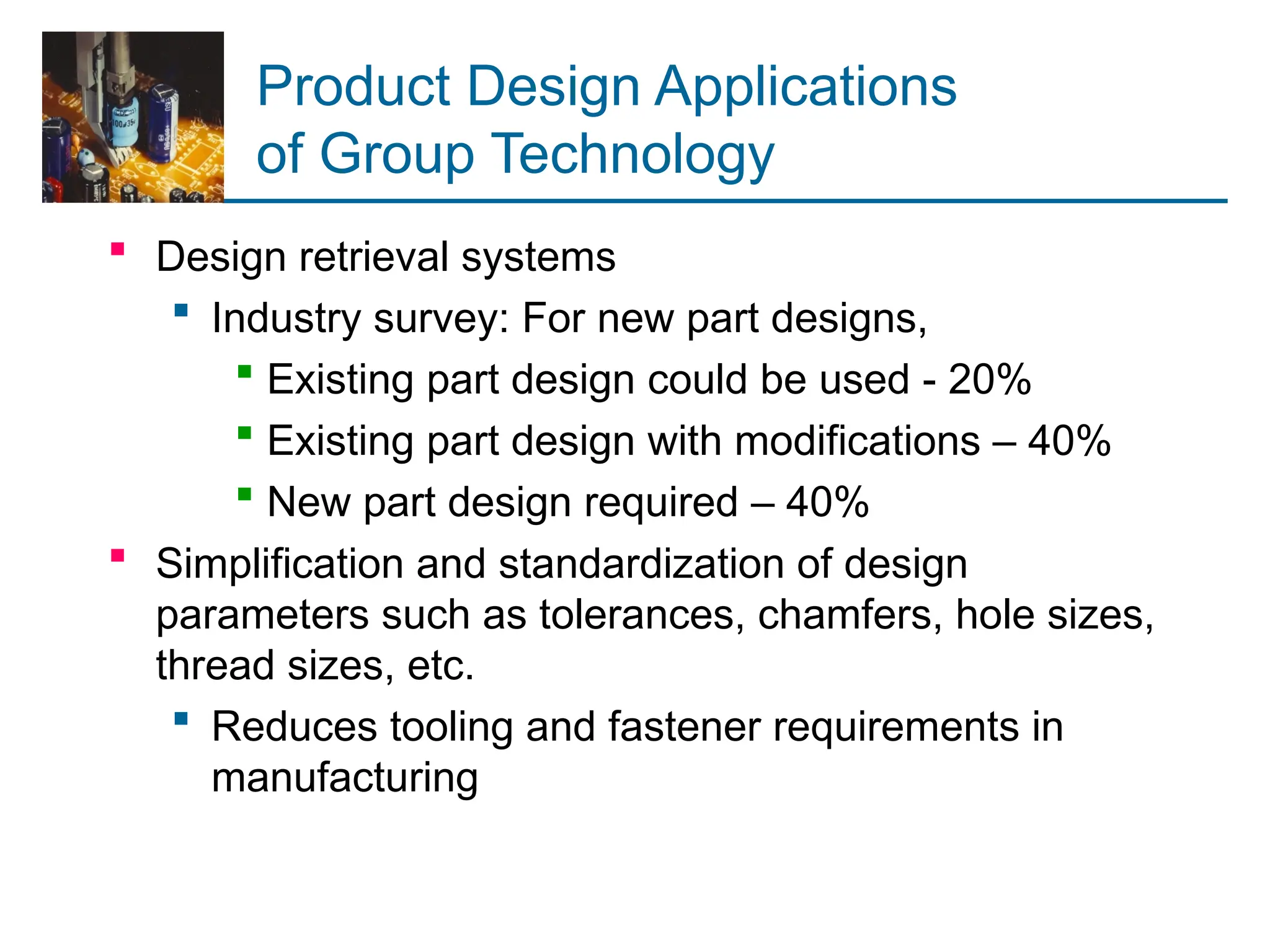 Product Design Applications
of Group Technology
 Design retrieval systems
 Industry survey: For new part designs,
 Existing part design could be used - 20%
 Existing part design with modifications – 40%
 New part design required – 40%
 Simplification and standardization of design
parameters such as tolerances, chamfers, hole sizes,
thread sizes, etc.
 Reduces tooling and fastener requirements in
manufacturing
 