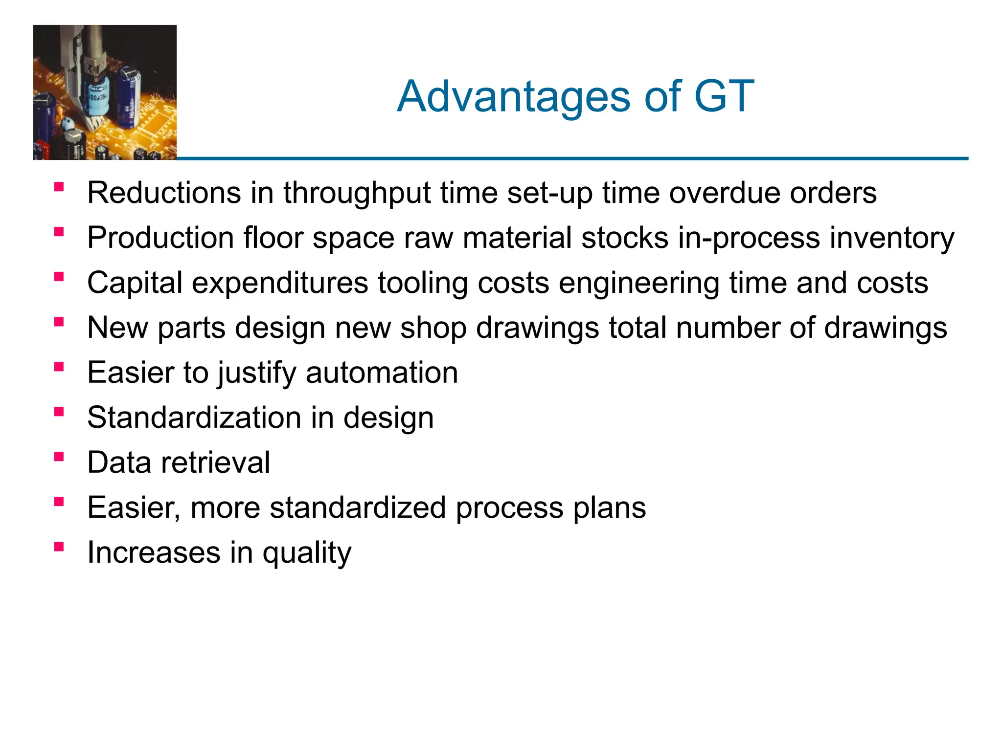 Advantages of GT
 Reductions in throughput time set-up time overdue orders
 Production floor space raw material stocks in-process inventory
 Capital expenditures tooling costs engineering time and costs
 New parts design new shop drawings total number of drawings
 Easier to justify automation
 Standardization in design
 Data retrieval
 Easier, more standardized process plans
 Increases in quality
 