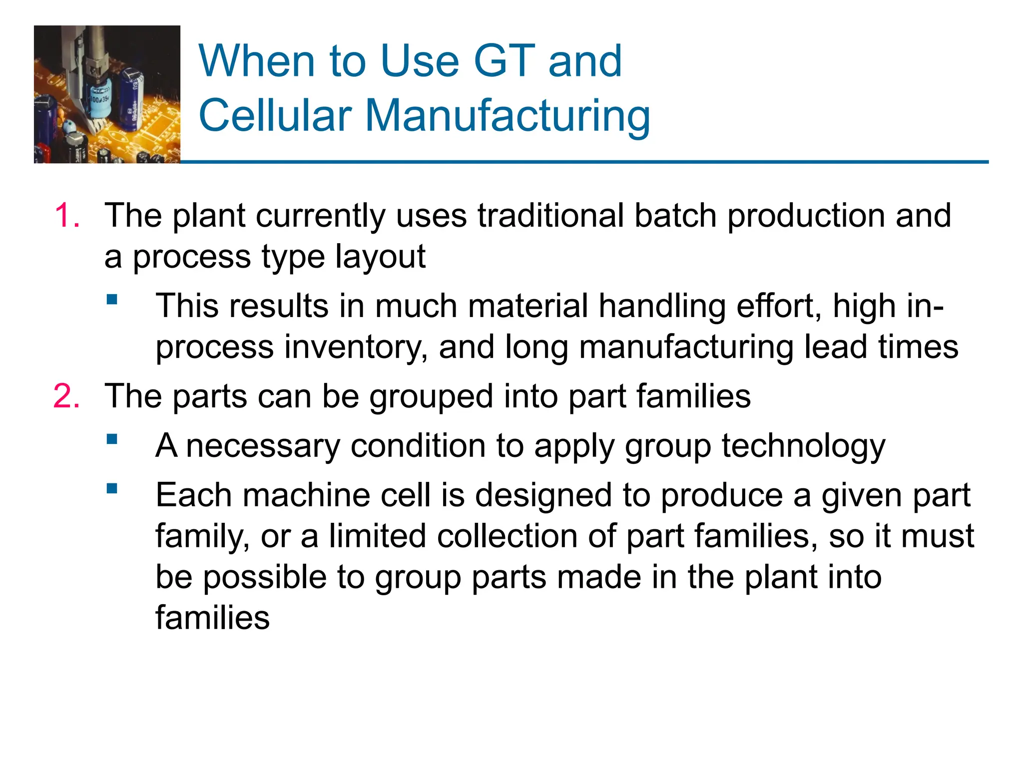 When to Use GT and
Cellular Manufacturing
1. The plant currently uses traditional batch production and
a process type layout
 This results in much material handling effort, high in-
process inventory, and long manufacturing lead times
2. The parts can be grouped into part families
 A necessary condition to apply group technology
 Each machine cell is designed to produce a given part
family, or a limited collection of part families, so it must
be possible to group parts made in the plant into
families
 