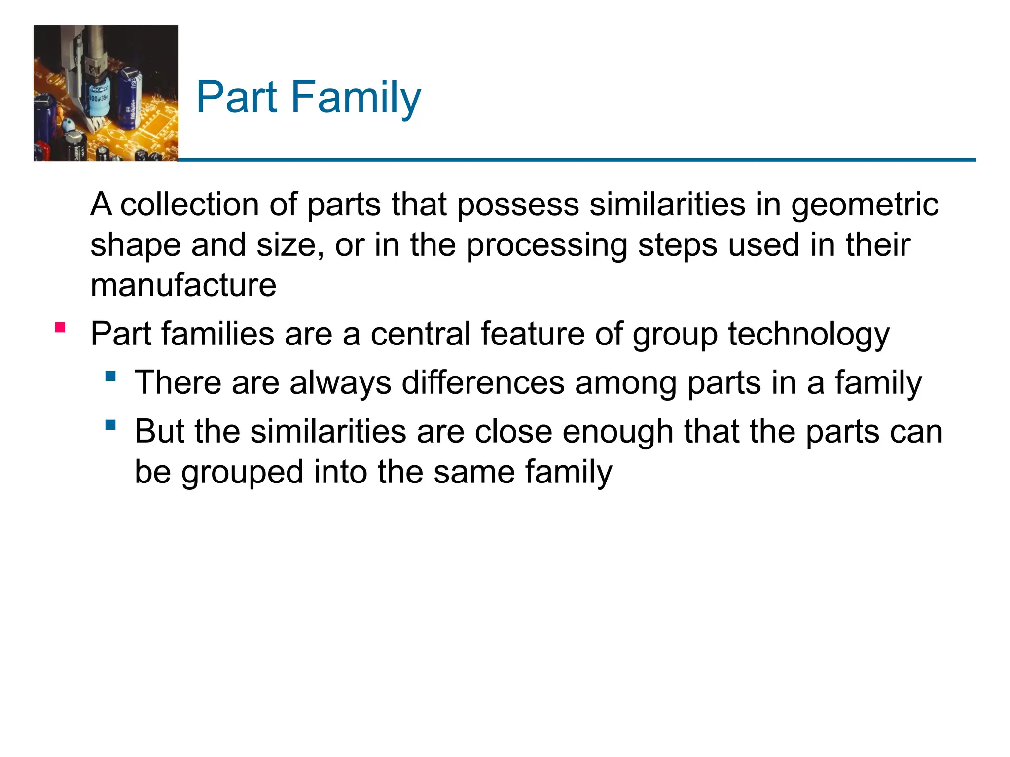 Part Family
A collection of parts that possess similarities in geometric
shape and size, or in the processing steps used in their
manufacture
 Part families are a central feature of group technology
 There are always differences among parts in a family
 But the similarities are close enough that the parts can
be grouped into the same family
 