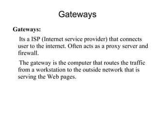 Gateways
Gateways:
Its a ISP (Internet service provider) that connects
user to the internet. Often acts as a proxy server and
firewall.
The gateway is the computer that routes the traffic
from a workstation to the outside network that is
serving the Web pages.
 