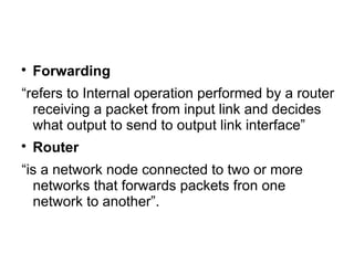 
Forwarding
“refers to Internal operation performed by a router
receiving a packet from input link and decides
what output to send to output link interface”

Router
“is a network node connected to two or more
networks that forwards packets fron one
network to another”.
 